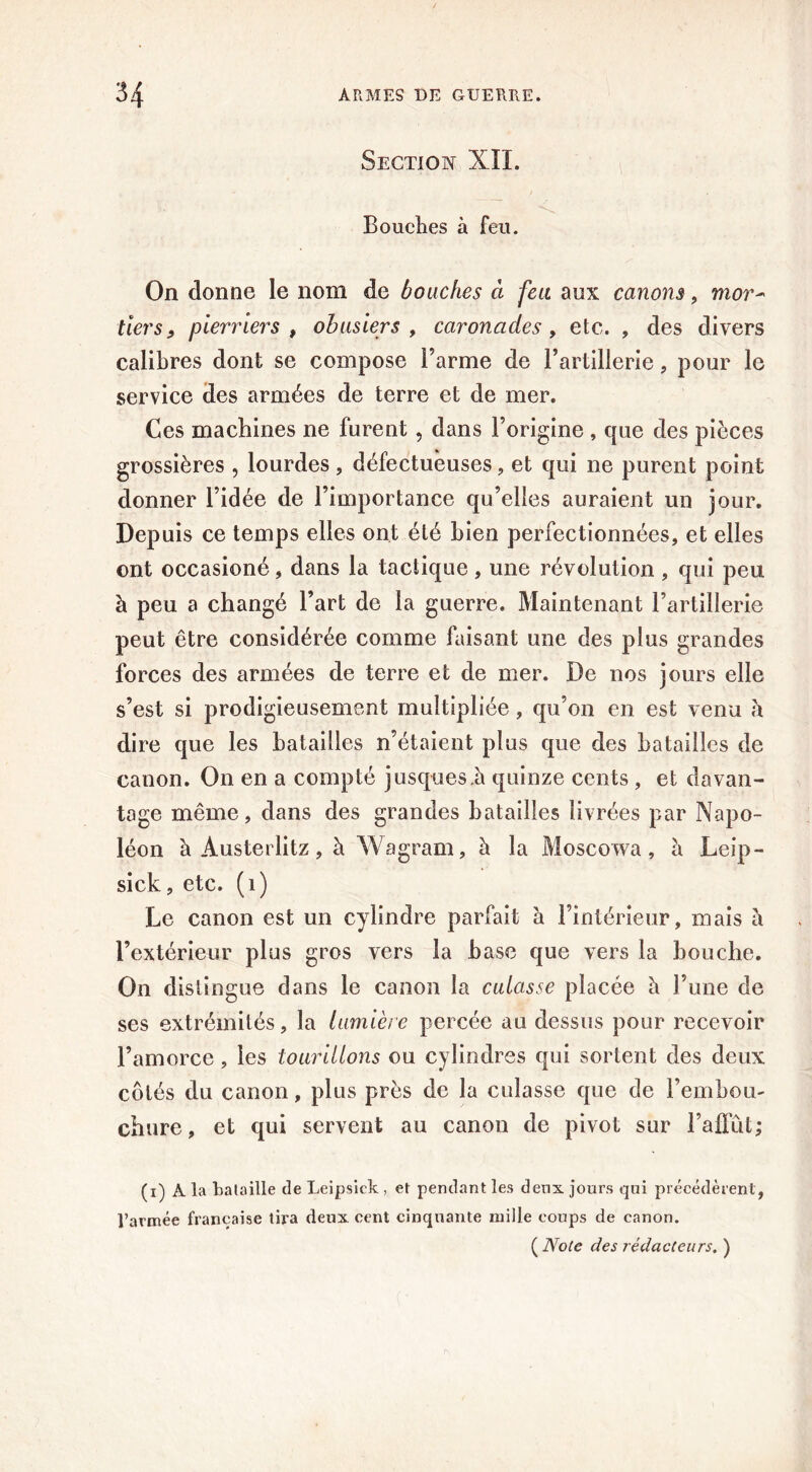 Section XII. Bouches à feu. On donne le nom de bouches à feu aux canons, mor- tiers y pierriers , obusiers , caronades, etc. , des divers calibres dont se compose l’arme de l’artillerie, pour le service des armées de terre et de mer. Ces machines ne furent, dans l’origine , que des pièces grossières , lourdes , défectueuses , et qui ne purent point donner l’idée de l’importance qu’elles auraient un jour. Depuis ce temps elles ont été bien perfectionnées, et elles ont occasioné, dans la tactique, une révolution , qui peu à peu a changé l’art de la guerre. Maintenant l’artillerie peut être considérée comme faisant une des plus grandes forces des armées de terre et de mer. De nos jours elle s’est si prodigieusement multipliée, qu’on en est venu h dire que les batailles n’étaient plus que des batailles de canon. On en a compté jusqu es.à quinze cents , et davan- tage même, dans des grandes batailles livrées par Napo- léon à Austerlitz, à Wagram, à la Moscowa, à Leip- sick, etc. (i) Le canon est un cylindre parfait à l’intérieur, mais à l’extérieur plus gros vers la base que vers la bouche. On distingue dans le canon la culasse placée à l’une de ses extrémités, la lumière percée au dessus pour recevoir l’amorce , les tourillons ou cylindres qui sortent des deux côtés du canon, plus près de la culasse que de l’embou- chure, et qui servent au canon de pivot sur l’affût; (i) À la bataille de Leipsick , et pendant les deux jours qui précédèrent, l’armée française tira deux cent cinquante mille coups de canon.