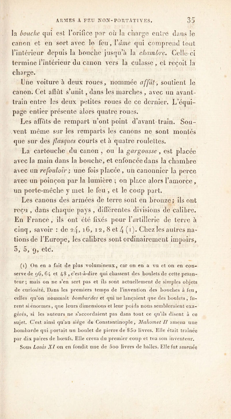 la bouche qui est l’orifice par où la charge entre dans le canon et en sort avec îe feu, Y â me qui comprend tout l’intérieur depuis la bouche jusqu’à la chambre« Celle-ci termine l’intérieur du canon vers la culasse , et reçoit la charge. Une voiture à deux roues, nommée affût, soutient le canon. Cet alïiit s’unit, dans les marches , avec un avant- train entre les deux petites roues de ce dernier. L’équi- page entier présente alors quatre roues. Les affûts de rempart n’ont point d’avant train. Sou- vent même sur les remparts les canons ne sont montés que sur des flasques courts et à quatre roulettes. La cartouche du canon , ou la gar gousse , est placée avec la main dans la bouche, et enfoncée dans la chambre avec un refouloîr; une fois placée, un canonnier la perce avec un poinçon par la lumière -, on place alors l’amorce , un porte-mêche y met le feu , et le coup part. Les canons des armées de terre sont en bronze,* ils ont reçu , dans chaque pays , différentes divisions de calibre. En France, ils ont été fixés pour l’artillerie de terre à cinq, savoir : de s>4? i6? 12, 8 et 4 (1). Chez les autres na- tions de l’Europe, les calibres sont ordinairement impairs, 3, 5, 9, etc. (x) On en a fait de plus volumineux, car on en a vu et on en con- serve de 96,64 et 48 , c’est-à-dire qui chassent des boulets de cette pesan- teur ; mais on ne s’en sert pas et ils sont actuellement de simples objets de curiosité. Dans les premiers temps de l’invention des bouches à feu , celles qu’on nommait bombardes et qui ne lançaient que des boulets, fu- rent si énormes, que leurs dimensions et leur poids nous sembleraient exa- géré:5, si les auteurs ne s’accordaient pas dans tout ce qu’ils disent à ce sujet. C’est ainsi qu’au siège de Constantinople, Mahomet II amena une bombarde qui portait un boulet de pierre de 85o livres. Elle était traînée par dix paires de bœufs. Elle creva du premier coup cl tna son inventeur’. Sous Louis XI on en fondit une de 000 livres de balles. Elle fut amenée