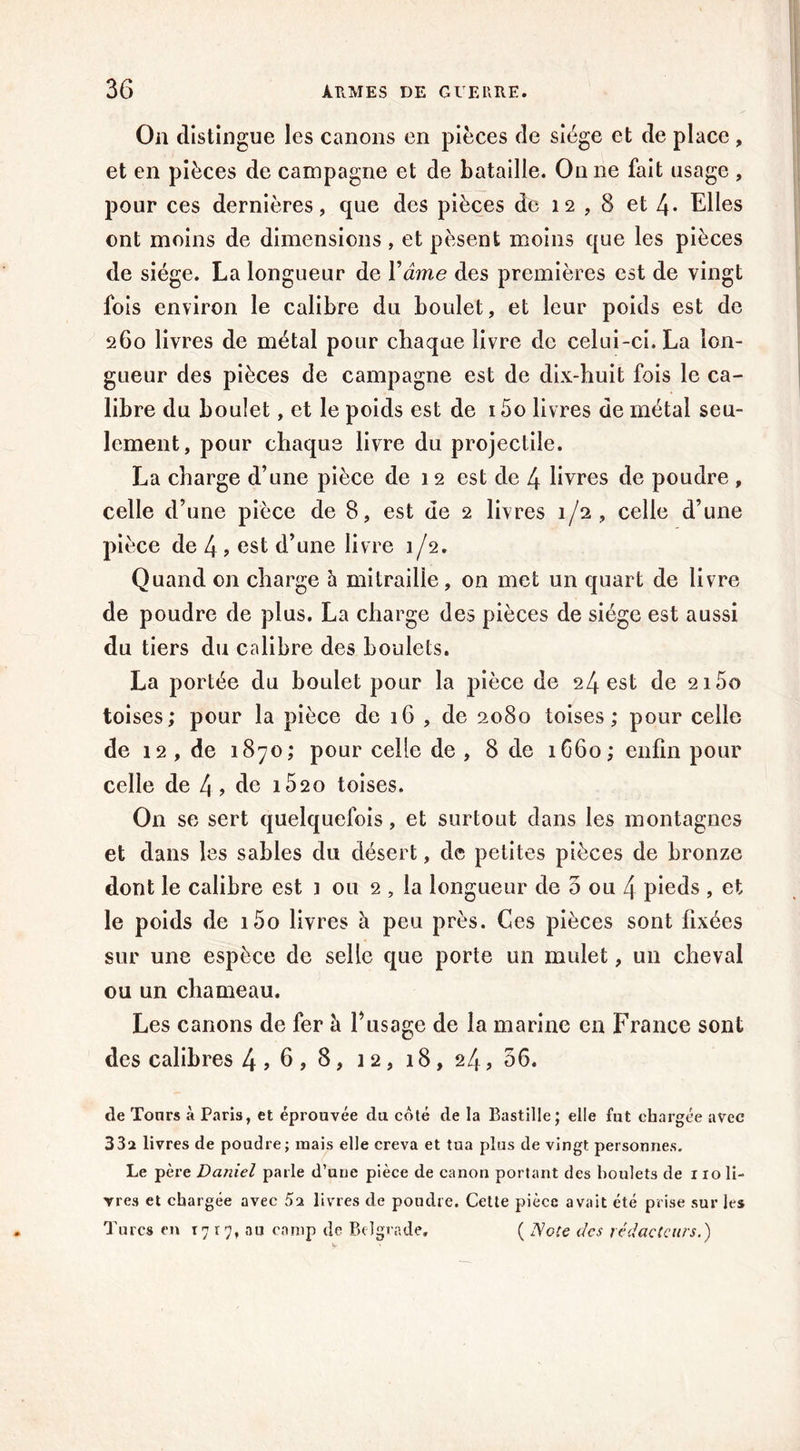 On distingue les canons en pièces de siège et de place , et en pièces de campagne et de bataille. On ne fait usage , pour ces dernières, que des pièces de 12,8 et 4* Elles ont moins de dimensions, et pèsent moins que les pièces de siège. La longueur de Yâme des premières est de vingt fois environ le calibre du boulet, et leur poids est de 260 livres de métal pour chaque livre de celui-ci. La lon- gueur des pièces de campagne est de dix-huit fois le ca- libre du boulet, et le poids est de 15o livres de métal seu- lement, pour chaque livre du projectile. La charge d’une pièce de 12 est de 4 livres de poudre , celle d’une pièce de 8, est de 2 livres 1/2, celle d’une pièce de 4 , est d’une livre 1/2. Quand on charge à mitraille, on met un quart de livre de poudre de plus. La charge des pièces de siège est aussi du tiers du calibre des boulets. La portée du boulet pour la pièce de 24 est de 2i5o toises; pour la pièce de 16 , de 2080 toises; pour celle de 12 , de 1870; pour celle de , 8 de 1660; enfin pour celle de 4? de i52o toises. O11 se sert quelquefois, et surtout dans les montagnes et dans les sables du désert, de petites pièces de bronze dont le calibre est ] ou 2 , la longueur de 5 ou 4 pieds , et le poids de i5o livres à peu près. Ces pièces sont fixées sur une espèce de selle que porte un mulet, un cheval ou un chameau. Les canons de fer à F usage de la marine en France sont des calibres 4 > 6 , 8, 1 2, 18, 24, 56. tle Tonrs à Paris, et éprouvée du coté de la Bastille; elle fut chargée avec 33a livres de poudre; mais elle creva et tua plus de vingt personnes. Le père Daniel parle d’une pièce de canon portant des boulets de i io li- vres et chargée avec 5a livres de poudre. Cette pièce avait été prise sur les Turcs en 1717, au camp de Belgrade. ( Note des rédacteurs.)