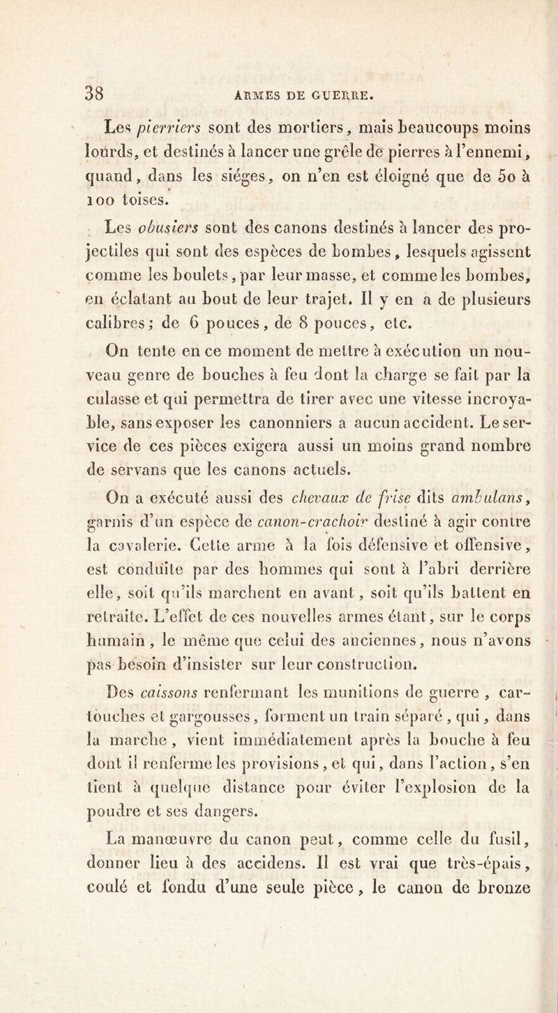 Les pierriers sont des mortiers, mais beaucoups moins lourds, et destinés b lancer une grêle de pierres à l’ennemi, quand, dans les sièges, on n’en est éloigné que de 5o à 100 toises. Les obusiers sont des canons destinés b lancer des pro- jectiles c|ui sont des espèces de bombes, lesquels agissent comme les boulets, par leur masse, et comme les bombes, en éclatant au bout de leur trajet. Il y en a de plusieurs calibres; de 6 pouces, de 8 pouces, etc. On tente en ce moment de mettre b exécution un nou- veau genre de bouches b feu dont la charge se fait par la culasse et qui permettra de tirer arec une vitesse incroya- ble, sans exposer les canonniers a aucun accident. Le ser- vice de ces pièces exigera aussi un moins grand nombre de servans que les canons actuels. On a exécuté aussi des chevaux de frise dits ambulans, garnis d’un espèce de canon-crachoir destiné b agir contre la cavalerie. Cette arme b la fois défensive et offensive, est conduite par des hommes qui sont b l’abri derrière elle, soit qu’ils marchent en avant, soit qu’ils battent en retraite. L’effet de ces nouvelles armes étant, sur le corps humain , le même que celui des anciennes, nous n’avons pas besoin d’insister sur leur construction. Des caissons renfermant les munitions de guerre , car- touches et gargousses, forment un train séparé , qui, dans la marche , vient immédiatement après la bouche b feu dont il renferme les provisions, et qui, dans Faction, s’en lient b quelque distance pour éviter l’explosion de la poudre et ses dangers. La manœuvre du canon peut, comme celle du fusil, donner lieu b des accidens. Il est vrai que très-épais , coulé et fondu d’une seule pièce, le canon de bronze