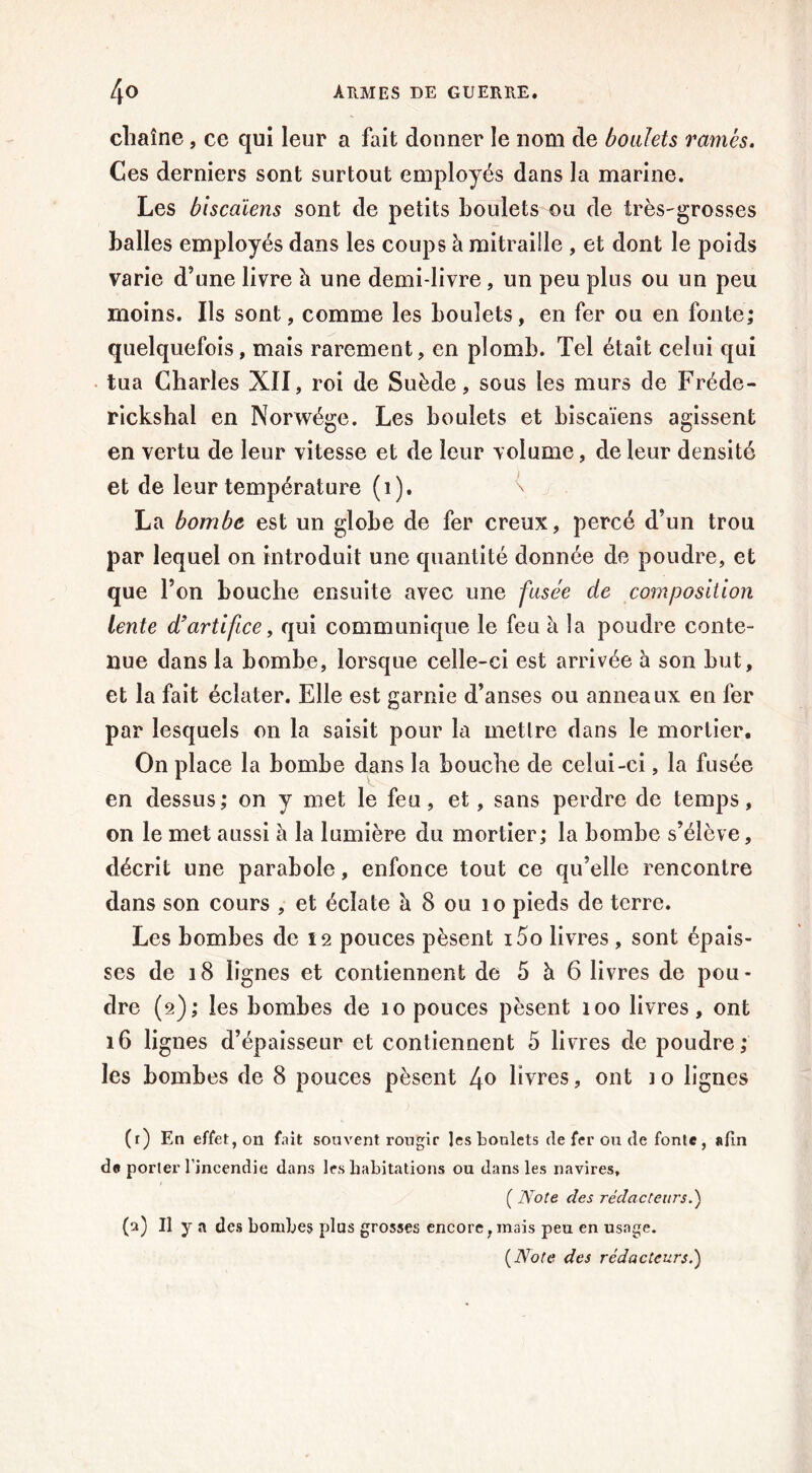 chaîne, ce qui leur a fait donner le nom de boulets rames. Ces derniers sont surtout employés dans la marine. Les biscaïens sont de petits boulets ou de très-grosses balles employés dans les coups à mitraille , et dont le poids varie d'une livre à une demi-livre , un peu plus ou un peu moins. Ils sont, comme les boulets, en fer ou en fonte; quelquefois, mais rarement, en plomb. Tel était celui qui tua Charles XII, roi de Suède, sous les murs de Fréde- rickshal en Norwége. Les boulets et biscaïens agissent en vertu de leur vitesse et de leur volume, de leur densité et de leur température (1). \ La bombe est un globe de fer creux, percé d’un trou par lequel on introduit une quantité donnée de poudre, et que l’on bouche ensuite avec une fusée de composition lente d'artifice, qui communique le feu à la poudre conte- nue dans la bombe, lorsque celle-ci est arrivée h son but, et la fait éclater. Elle est garnie d’anses ou anneaux en fer par lesquels on la saisit pour la mettre dans le mortier. On place la bombe dans la bouche de celui-ci, la fusée en dessus ; on y met le feu, et, sans perdre de temps, on le met aussi à la lumière du mortier; la bombe s’élève, décrit une parabole, enfonce tout ce qu’elle rencontre dans son cours , et éclate h 8 ou 10 pieds de terre. Les bombes de 12 pouces pèsent i5o livres , sont épais- ses de 18 lignes et contiennent de 5 à 6 livres de pou- dre (2); les bombes de 10 pouces pèsent 100 livres, ont 16 lignes d’épaisseur et contiennent 5 livres de poudre; les bombes de 8 pouces pèsent 4° livres, ont ] o lignes (f) En effet, on fait souvent rougir Jesbonlets de fer ou de fonte, afin de porter l’incendie dans 1rs habitations ou dans les navires, ( Note des rédacteurs.) (a) Il y a des bombes plus grosses encore, mais peu en usage.