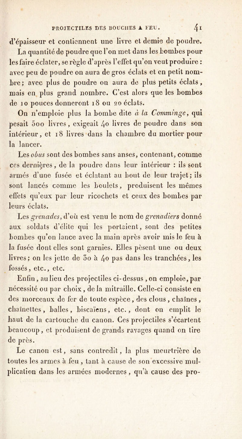 d’épaisseur et contiennent une livre et demie de poudre. La quantité de poudre que l’on met dans les bombes pour les faire éclater, se règle d’après l’effet qu’on veut produire : avec peu de poudre on aura de gros éclats et en petit nom- bre; avec plus de poudre on aura de plus petits éclats, mais en plus grand nombre. C’est alors que les bombes de 10 pouces donneront 18 ou 20 éclats. On n’emploie plus la bombe dite à la Comminge, qui pesait 5oo livres, exigeait 4o livres de poudre dans son intérieur, et 18 livres dans la chambre du mortier pour la lancer. Les obus sont des bombes sans anses, contenant, comme ces dernières, de la poudre dans leur intérieur : ils sont armés d’une fusée et éclatant au bout de leur trajet; ils sont lancés comme les boulets, produisent les mêmes effets qu’eux par leur ricochets et ceux des bombes par leurs éclats. Les grenades, d’où est venu le nom de grenadiers donné aux soldats d’élite qui les portaient, sont des petites bombes qu’on lance avec la main après avoir mis le feu à la fusée dont elles sont garnies. Elles pèsent une ou deux livres; on les jette de 5o à 4° pas dans les tranchées, les fossés, etc., etc. Enfin, au lieu des projectiles ci-dessus ,on emploie, par nécessité ou par choix, de la mitraille. Celle-ci consiste en des morceaux de fer de toute espèce, des clous , chaînes , chaînettes , balles , biscaïens, etc. , dont on emplit le haut de la cartouche du canon. Ces projectiles s’écartent beaucoup, et produisent de grands ravages quand on tire de près. Le canon est, sans contredit, la plus meurtrière de toutes les armes à feu, tant a cause de son excessive mul- plication dans les armées modernes, qu’à cause des pro-