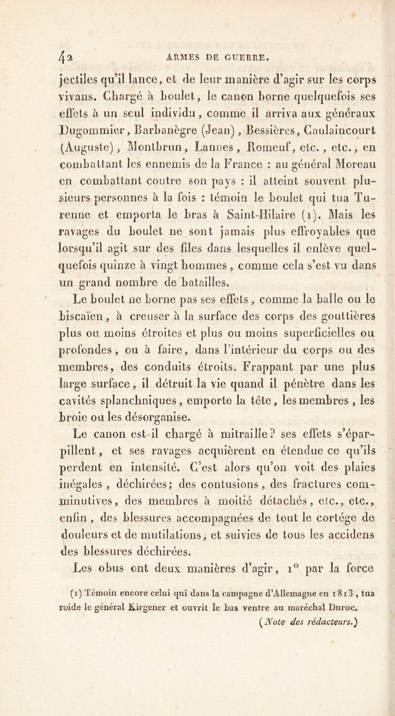 jectiîes qu’il lance, et rie leur manière d’agir sur les corps vivans. Chargé à boulet, le canon borne quelquefois ses effets à un seul individu, comme il arriva aux généraux Dugommier, Barbanègre (Jean), Bessières, Caulaincourt (Auguste), Montbrun, Lannes , Romeuf, etc., etc,, en combattant les ennemis de la France : au général Moreau en combattant contre son pays : il atteint souvent plu- sieurs personnes à la fois : témoin le boulet qui tua Tu- renne et emporta le bras à Saint-Hilaire (1). Mais les ravages du boulet ne sont jamais plus effroyables que lorsqu’il agit sur des fdes dans lesquelles il enlève quel- quefois quinze à vingt hommes , comme cela s’est vu dans un grand nombre de batailles. Le boulet ne borne pas ses effets , comme la balle ou le Liscaïen, à creuser è la surface des corps des gouttières plus ou moins étroites et plus ou moins superficielles ou profondes, ou à faire, dans fintérieur du corps ou des membres, des conduits étroits. Frappant par une plus large surface, il détruit la vie quand il pénètre dans les cavités splanchniques, emporte la tête, les membres , les broie ou les désorganise. Le canon est-il chargé à mitraille? ses effets s’épar- pillent , et ses ravages acquièrent en étendue ce qu’ils perdent en intensité. C’est alors qu’on voit des plaies inégales , déchirées; des contusions, des fractures com- minutives, des membres à moitié détachés, etc., etc., enfin , des blessures accompagnées de tout le cortège de douleurs et de mutilations, et suivies de tous les accidens des blessures déchirées. Les obus ont deux manières d’agir, i° par la force (i) Témoin encore celui qni dans la campagne d’Allemagne en i8i3 , tua roide le général Kirgener et ouvrit le bas ventre au maréchal Duroc.