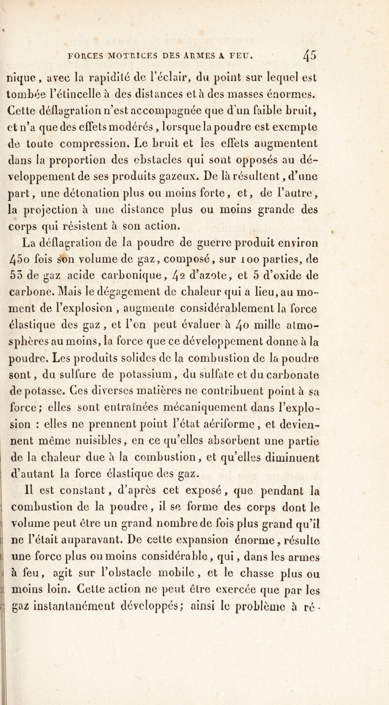 nique, avec la rapidité de l’éclair, du point sur lequel est tombée l’étincelle à des distances et à des masses énormes. Cette déflagration n’est accompagnée que d’un faible bruit, et n’a que des effets modérés, lorsque la poudre est exempte de toute compression. Le bruit et les effets augmentent dans la proportion des obstacles qui sont opposés au dé- veloppement de ses produits gazeux. De là résultent, d’une part, une détonation plus ou moins forte, et, de l’autre, la projection à une distance plus ou moins grande des corps qui résistent à son action. La déflagration de la poudre de guerre produit environ 45o fois son volume de gaz, composé, sur 100 parties, de 55 de gaz acide carbonique, 4^ d’azote, et 5 d’oxide de carbone. Mais le dégagement de chaleur qui a lieu, au mo- ment de l’explosion , augmente considérablement la force élastique des gaz , et l’on peut évaluer à 4o mille atmo- sphères au moins, la force que ce développement donne à la poudre. Les produits solides de la combustion de la poudre sont, du sulfure de potassium, du sulfate et du carbonate dépotasse. Ces diverses matières ne contribuent point à sa force; elles sont entraînées mécaniquement dans l’explo- sion : elles ne prennent point l’état aériforme, et devien- nent même nuisibles, en ce qu’elles absorbent une partie i de la chaleur due à la combustion, et qu’elles diminuent i d’autant la force élastique des gaz. 11 est constant, d’après cet exposé, que pendant la combustion de la poudre, il se forme des corps dont le i volume peut être un grand nombre de fois plus grand qu’il i ne l’était auparavant. De cette expansion énorme, résulte U une force plus ou moins considérable, qui, dans les armes à feu, agit sur l’obstacle mobile, et le chasse plus ou moins loin. Cette action ne peut être exercée que par les d ga2 instantanément développés; ainsi le problème à ré-