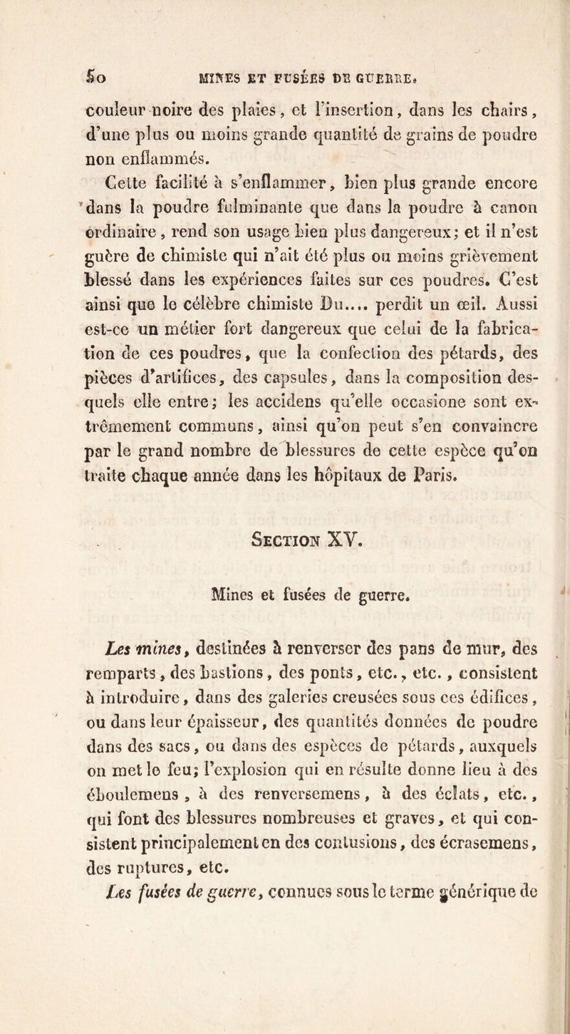 5 o MINES ET TtîSÉES DE GÏÎEBKE* couleur noire des plaies, et l’insertion, dans les chairs, d’une plus ou moins grande quantité de grains de poudre non enflammés. Cette facilité à s’enflammer, bien plus grande encore *dans la poudre fulminante que dans la poudre h. canon ordinaire , rend son usage bien plus dangereux; et il n’est guère de chimiste qui n’ait été plus ou moins grièvement blessé dans les expériences fuites sur ces poudres. C’est ainsi que le célèbre chimiste Du.... perdit un œil. Aussi est-ce un métier fort dangereux que celui de la fabrica- tion de ces poudres, que la confection des pétards, des pièces d’artifices, des capsules, dans la composition des- quels elle entre; les accidens qu’elle occasione sont ex- trêmement communs, ainsi qu’on peut s’en convaincre par le grand nombre de blessures de cette espèce qu’on traite chaque année dans les hôpitaux de Paris. Section XY. Mines et fusées de guerre. Les mines, destinées h renverser des pans de mur, des remparts, des bastions, des ponts, etc. 7 etc., consistent à introduire, dans des galeries creusées sous ces édifices , ou dans leur épaisseur, des quantités données de poudre dans des sacs, ou dans des espèces de pétards, auxquels on met le feu; l’explosion qui en résulte donne lieu à des éhoulemens , à des renversemens, h des éclats, etc., qui font des blessures nombreuses et graves, et qui con- sistent principalement en des contusions, des écrasemens, des ruptures, etc. Les fusées de guerre, connues sous le terme générique de