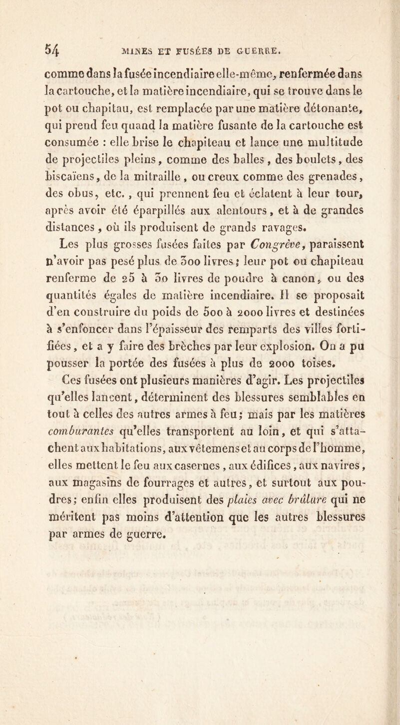 comme dans îa fusée incendiaire elle-même, renfermée dans la cartouche, et la matière incendiaire, qui se trouve dans le pot ou chapitau, est remplacée par une matière détonante, qui prend feu quand la matière fusante de la cartouche est consumée : elle brise le chapiteau et lance une multitude de projectiles pleins, comme des halles, des boulets, des biscaïens, de la mitraille , ou creux comme des grenades, des obus, etc. , qui prennent feu et éclatent à leur tour, après avoir été éparpillés aux alentours, et à de grandes distances , où ils produisent de grands ravages. Les plus grosses fusées faites par Congrève, paraissent n’avoir pas pesé plus de 5oo livres ; leur pot ou chapiteau renferme de e5 h 00 livres de poudre h canon, ou des quantités égales de matière incendiaire. Il se proposait d’en construire du poids de 5oo à 2000 livres et destinées à s’enfoncer dans l’épaisseur des remparts des villes forti- fiées , et a y faire des brèches par leur explosion. On a pu pousser la portée des fusées à plus de 2000 toises. Ces fusées ont plusieurs manières d’agir. Les projectiles qu’elles lancent, déterminent des blessures semblables en tout à celles des autres armes à feu; mais par les matières comburantes qu’elles transportent au loin, et qui s’atta- chent aux habitations, aux vêtemenset au corps de l’homme, elles mettent le feu aux casernes, aux édifices, aux navires, aux magasins de fourrages et autres, et surtout aux pou- dres; enfin elles produisent des plaies avec brûlure qui ne méritent pas moins d’attention que les autres blessures par armes de guerre.