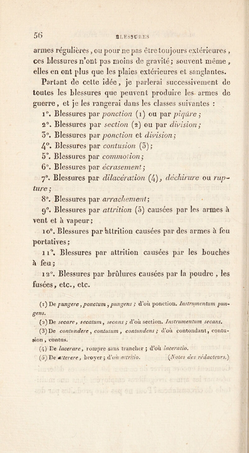 armes régulières, ou pour ne pas être toujours extérieures , ces blessures n’ont pas moins de gravité; souvent même , elles en ont plus que les plaies extérieures et sanglantes. Partant de celle idée, je parlerai successivement de toutes les blessures que peuvent produire les armes de guerre, et je les rangerai dans les classes suivantes : i°. Blessures par ponction (1) ou par piqûre ; 2°. Blessures par section (2) ou par division; 5°. Blessures par ponction et division; 4°. Blessures par contusion (5) ; 5°. Blessures par commotion; 6°. Blessures par écrasement ; 70. Blessures par dilacération (4), déchirure ou rup- ture ; 8°. Blessures par arrachement; 90. Blessures par attrition (5) causées par les armes à vent et à vapeur; io°. Blessures par bttrition causées par des armes à feu portatives ; ii°. Blessures par attrition causées par les bouches h feu ; 12°. Blessures par brûlures causées par la poudre , les fusées, etc., etc. (1) De pungere, ponctum , ptmgens ; d’où ponction. Instrumentum pim- gens. (2) De secare, secatum, secnns ; d’où section. Instrumentum secans. (3) De contundere , contusum , contundens ; d’où contondant, contu- sion , contus. (4) De lacer are, rompre sans trancher ; d’où laceratio. (5) De a'terere, hroyer ; d’où attritio. (Notes des rédacteurs.)