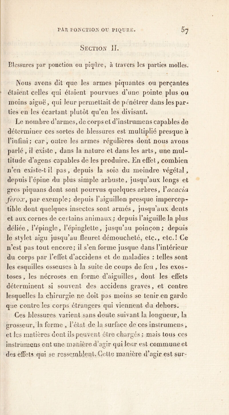 Section II. Blessures par ponction ou piqûre, à travers les parties molles. Nous avons dit que les armes piquantes ou perçantes étaient celles qui étaient pourvues d’une pointe plus ou moins aiguë, qui leur permettait de pénétrer dans les par- ties en les écartant plutôt qu’en les divisant. Le nombre d’armes, de corps et d’instrumens capables de déterminer ces sortes de blessures est multiplié presque à l’infini; car, outre les armes régulières dont nous avons parlé, il existe , dans la nature et dans les arts, une mul- titude d’agens capables de les produire. En effet, combien n’en existe-t il pas, depuis la soie du moindre végétal, depuis l’épine du plus simple arbuste, jusqu’aux longs et gros piquans dont sont pourvus quelques arbres, Y acacia ferox, par exemple; depuis l’aiguillon presque impercep- tible dont quelques insectes sont armés , jusqu’aux dents et aux cornes de certains animaux; depuis l’aiguille la plus déliée, l’épingle, l’épinglette, jusqu’au poinçon; depuis le stylet aigu jusqu’au fleuret démoucheté, etc., etc.! Ce n’est pas tout encore; il s’en forme jusque flans l’intérieur du corps par l’effet d’accidens et de maladies : telles sont les esquilles osseuses à la suite de coups de feu , les exos- toses , les nécroses en forme d’aiguilles, dont les effets déterminent si souvent des accidens graves, et contre lesquelles la chirurgie ne doit pas moins se tenir en garde que contre les corps étrangers qui viennent du dehors. Ces blessures varient sans doute suivant la longueur, la grosseur, la forme , l’état de la surface de ces inslrumens, et les matières dont ils peuvent être chargés; mais tous ces instrumens ont une manière d’agir qui leur est commune et des effets qui se ressemblent. Cette manière d’agir est sur-