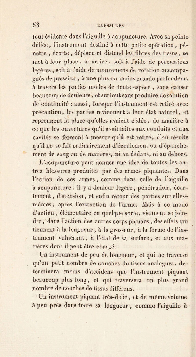 tout évidente dans l’aiguille à acupuncture. Avec sa pointe déliée, l’inslrument destiné à celte petite opération, pé- nètre , écarte, déplace et distend les fibres des tissus, se met h leur place , et arrive, soit à l’aide de percussions légères, soit à l’aide de mouvemens de rotation accompa- gnés de pression , à une plus ou moins grande profondeur, à travers les parties molles de toute espèce, sans causer beaucoup de douleurs , et surtout sans produire de solution de continuité : aussi, lorsque l’instrument est retiré avec précaution, les parties reviennent à leur état naturel, et reprennent la place qu’elles avaient cédée, de manière à ce que les ouvertures qu’il avait faites aux conduits et aux cavités se ferment h. mesure qu’il est retiré; d’où résulte qu’il ne se fait ordinairement d’écoulement ou d’épanche- ment de sang ou de matières, ni au dedans, ni au dehors. L’acupuncture peut donner une idée de toutes les au- tres blessures produites par des armes piquantes. Dans Faction de ces armes, comme dans celle de l’aiguille à acupuncture , il y a douleur légère, pénétration, écar- tement, distension, et enfin retour des parties sur elles- mêmes , après l’extraction de l’arme. Mais à ce mode d’action , élémentaire en quelque sorte, viennent se join- dre / dans Faction des autres corps piquans, des effets qui tiennent à la longueur , à la grosseur, h la forme de l’ins- trument vulnérant, h. l’état de sa surface, et aux ma- tières dont il peut être chargé. Un instrument de peu de longueur, et qui ne traverse qu’un petit nombre de couches de tissus analogues, dé- terminera moins d’accidens que l’instrument piquant beaucoup plus long, et qui traversera un plus grand nombre de couches de tissus difFérens. Un instrument piquant très-délié, et de même volume h peu près dans toute sa longueur, comme l’aiguille à