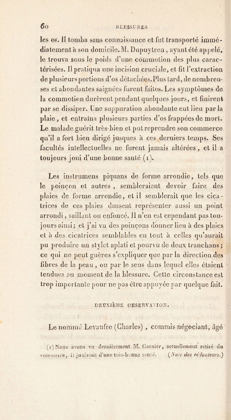 les os. 11 tomba sans connaissance et fut transporté immé- diatement h son domicile. M. Dupuytren , ayant été appelé, le trouva sous le poids d’une commotion des plus carac- térisées. Il pratiqua une incision cruciale, et fît l’extraction usieursportions d’os détachées.Plus tard, de nombreu- ses et abondantes saignées furent faites. Les symptômes de la commotion durèrent pendant quelques jours, et finirent par se dissiper. Une suppuration abondante eut lieu par la plaie, et entraîna plusieurs parties d’os frappées de mort. Le malade guérit très-bien et put reprendre son commerce qu’il a fort bien dirigé jusques à ces derniers temps. Ses facultés intellectuelles ne furent jamais altérées, et il a toujours joui d’une bonne santé (i). Les inslrumens piquons de forme arrondie, tels que le poinçon et autres , sembleraient devoir faire des plaies de forme arrondie, et il semblerait que les cica- trices de ces plaies dussent représenter aussi un point arrondi, saillant ou enfoncé. H n’en est cependant pas tou- jours ainsi; et j’ai vu des poinçons donner lieu à des plaies et a des cicatrices semblables en tout a celles qu’aurait pu produire un stylet aplati et pourvu de deux tranchons; ce qui ne peut guère s s’expliquer que par la direction des fibres de la peau, ou par le sens dans lequel elles étaient tendues au moment de la blessure. Cette circonstance est trop importante pour ne pas être appuyée par quelque fait. DEUXIÈME OBSERVATION.' Le nommé Levaufre (Charles) , commis négociant, âgé (r)Nous avons vu dernièrement M. Garnier, actuellement retiré du ('ümmeu’e, il jouissait d’une très-bonne santé. (Note des rédacteurs.)