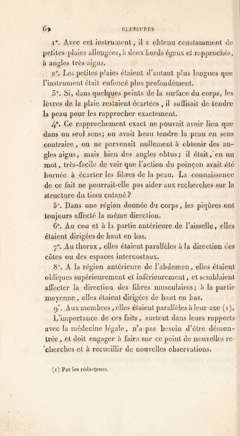 i°. Avec cei instrument, il a obtenu constamment de petites'plaies allongées, à deux Lords égaux et rapprochés, à angles très-aigus. 2e. Les petites plaies étaient d’autant plus longues que l’instrument était enfoncé plus profondément. 5°. Si, dans quelques points de la surface du corps, les lèvres de la plaie restaient écartées , il suffisait de tendre la peau pour les rapprocher exactement. 4°. Ce rapprochement exact ne pouvait avoir lieu que dans un seul sens; on avait beau tendre la peau en sens contraire , on ne parvenait nullement à obtenir des an- gles aigus, mais bien des angles obtus; il était, en un mot, très-facile de voir que l’action du poinçon avait été bornée à écarter les fibres de la peau. La connaissance de ce fait ne pourrait-elle pas aider aux recherches sur la structure du tissu cutané ? 5°. Dans une région donnée du corps, les piqûres ont toujours affecté la même direction. 6°. Àu cou et à la partie antérieure de Faisselle, elles étaient dirigées de haut en bas, 7°. Àu thorax , elles étaient parallèles a la direction des côtes ou des espaces intercostaux. 8°. A la région antérieure de l’abdomen, elles étaient obliques supérieurement et inférieurement, et semblaient affecter îa direction des fibres musculaires; à la partie moyenne, elles étaient dirigées de haut en bas. 9°. Aux membres, elles étaient parallèles b leur axe (i). L’importance de ces faits, surtout dans leurs rapports avec la médecine légale, n’a pas besoin d’être démon- trée , et doit engager à faire sur ce point de nouvelles re- 'cherches et à recueillir de nouvelles observations. (i) Parles rédacteurs