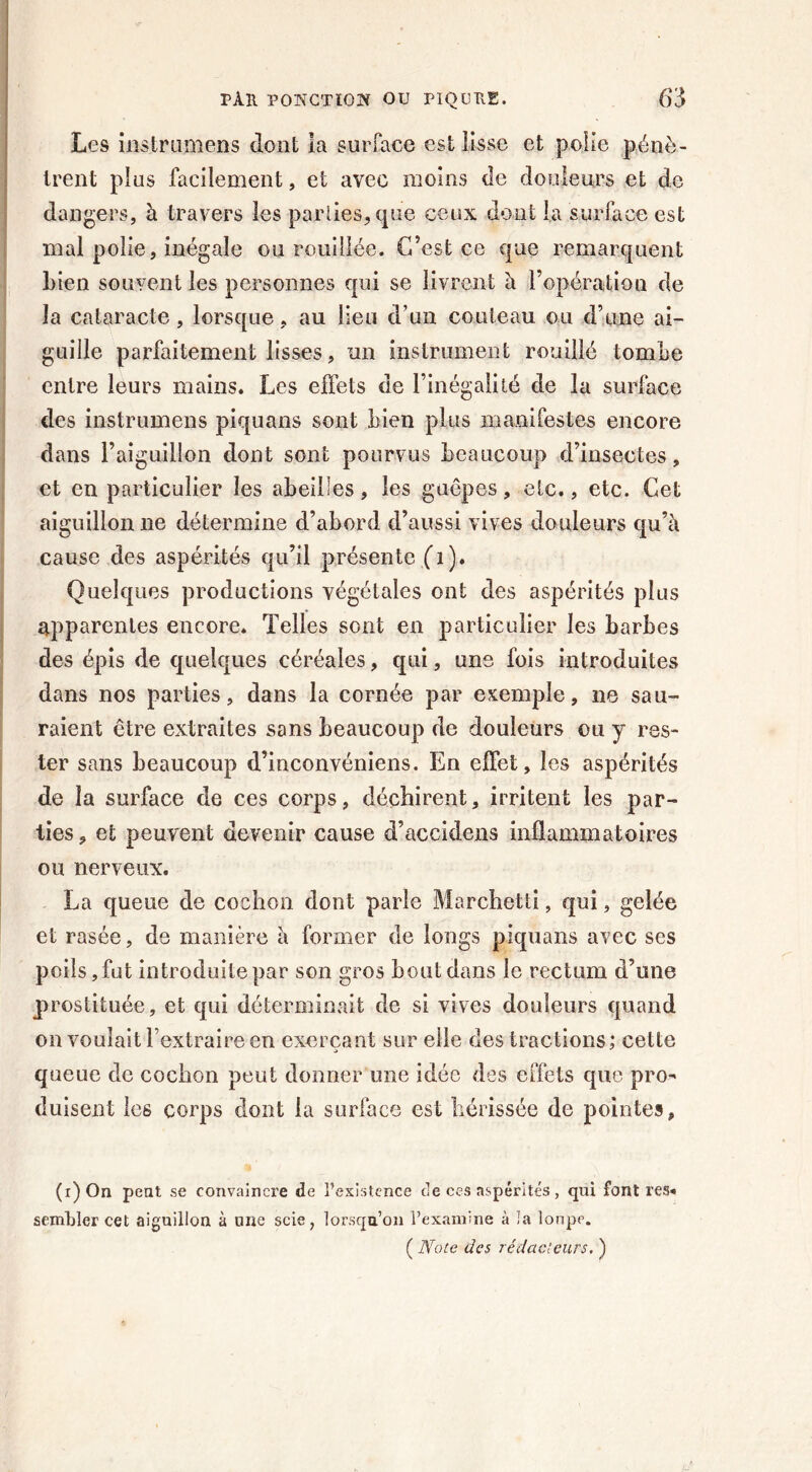 Les iiîstrumens dont la surface est lisse et polie pénè- trent plus facilement, et avec moins de douleurs et de dangers, à travers les parties, que ceux dont la surface est mal polie, inégale ou Fouillée. C’est ce que remarquent Lien souvent les personnes qui se livrent à l’opération de la cataracte, lorsque, au lieu d’un couteau ou d’une ai- guille parfaitement lisses, un instrument rouillé tombe entre leurs mains. Les effets de l’inégalité de la surface des instrumens piquans sont bien plus manifestes encore dans l’aiguillon dont sont pourvus beaucoup d’insectes, et en particulier les abeilles, les guêpes, etc., etc. Cet aiguillon ne détermine d’abord d’aussi vives douleurs qu’à cause des aspérités qu’il présente (T). Quelques productions végétales ont des aspérités plus apparentes encore. Telles sont en particulier les barbes des épis de quelques céréales, qui, une fois introduites dans nos parties, dans la cornée par exemple, ne sau- raient être extraites sans beaucoup de douleurs ou y res- ter sans beaucoup d’inconvéniens. En effet, les aspérités de la surface de ces corps, déchirent, irritent les par- ties, et peuvent devenir cause d’accidens inflammatoires ou nerveux. La queue de cochon dont parie Marchetti, qui, gelée et rasée, de manière à former de longs piquans avec ses poils, fut introduite par son gros bout dans le rectum d’une prostituée, et qui déterminait de si vives douleurs quand on voulait l’extraire en exerçant sur elle des tractions; celte queue de cochon peut donner une idée des effets que pro- duisent le6 corps dont la surface est hérissée de pointes, (i)On peut se convainci'e de l’existence de ces aspérités, qui font res* sembler cet aiguillon à une scie, lorsqu’on l’examine à la lonpe. ( Note des rédacteurs, )