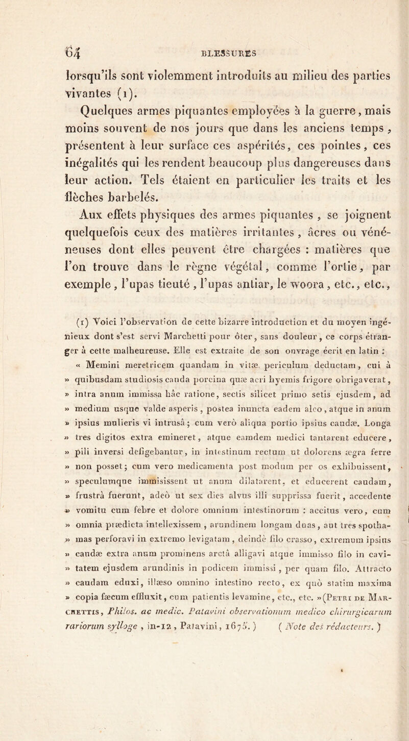 lorsqu’ils sont violemment introduits au milieu des parties vivantes (1). Quelques armes piquantes employées à la guerre, mais moins souvent de nos jours que dans les anciens temps , présentent à leur surface ces aspérités, ces pointes, ces inégalités qui les rendent beaucoup plus dangereuses dans leur action. Tels étaient en particulier les traits et les flèches barbelés. Aux effets physiques des armes piquantes , se joignent quelquefois ceux des matières irritantes , âcres ou véné- neuses dont elles peuvent être chargées : matières que l’on trouve dans le règne végétal, comme l’ortie, par exemple, l’upas tieuté , l’upas antiar, le woora , etc., etc., (i) Voici l’observation de cette bizarre introduction et du moyen ingé- nieux dont s’est servi Marchetti pour ôter, sans douleur, ce corps étran- ger à cette malheureuse. Elle est extraite de son ouvrage écrit en latin : « Memini meretricem qaandam in vitæ periculura deductam, cui à » quibusdam studiosis carida porcina quæ acxi hyemis frigore obrigaverat, » intra anum immissa bâc ratione, sectis silicet primo setis ejusdem, ad » medium usque valde asperis , postea inuncta eadem alco, atque in anum » ipsius mnlieris vi intrasâ ; cum verô aliqua portio ipsius caudæ. Longa » très digitos extra emineret, atque earadem medici tantarent educere, » piü inversi defigebantur, in inlestinum rectum ut doîorens ægra ferre » non posset ; cum vero médicamenta post modmn per os exbibuissent, « speculumqne immisissent ut anum dilataient, et educerent caudam, » frustra fuerunt, adeô ut sex dies alvus illi supprissa fuerit, accedente vomi tu cum febre et dolore omnium intestinorum : aecitus vero, cum » omnia piædicta inîellexissem , arundineiu longam duas, aut très spotha- » mas perforavi in extremo levigatam , deindè lîlo crasso, extremum ipsius » caudæ extra anum prominens arctâ alligavi atque immisso filo in cavi- « tatem ejusdem amndinis in podicem immissi , per quam filo. Attracto » caudam eduxi, illæso oremino intestino recto, ex quô statim inaxima » copia fæcum effluxit, cum patientis Sevamine, etc., etc. «(Pétri de Mar- chettis, Philos, ac medic. Pcilavini observationum medico chirurgicarum rariorum sylloge , in-12 , Paîavini, 1676'. ) ( Note des rédacteurs. )