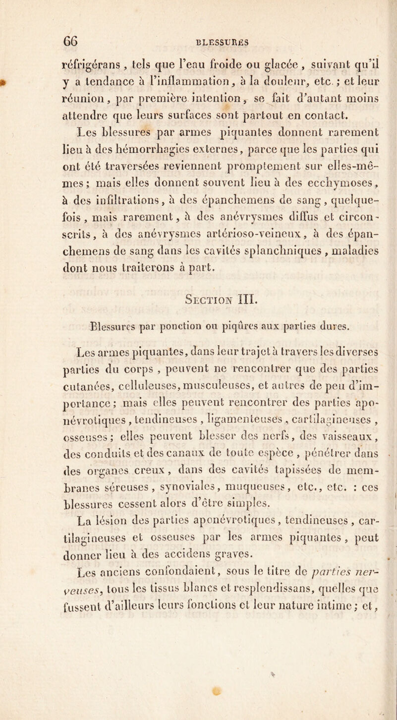 réfrigérans , tels que l’eau froide ou glacée , suivant qu’il y a tendance à l’inflammation, à la douleur, etc.,* et leur réunion, par première intention, se fait d’autant moins attendre que leurs surfaces sont partout en contact. Les blessures par armes piquantes donnent rarement lieu à des hémorrhagies externes, parce que les parties qui ont été traversées reviennent promptement sur elles-mê- mes; mais elles donnent souvent lieu à des ecchymoses, à des infiltrations, à des épanchemens de sang, quelque- fois , mais rarement, à des anévrysmes diffus et circon- scrits, à des anévrysmes artérioso-veineux, à des épan- chemens de sang dans les cavités splanchniques , maladies dont nous traiterons à part. Section III. Blessures par ponction ou piqûres aux parties dures. Les armes piquantes, dans leur trajet à travers les diverses parties du corps , peuvent ne rencontrer que des parties cutanées, celluleuses, musculeuses, et autres de peu d’im- portance; mais elles peuvent rencontrer des parties apo~ névrotiques , tendineuses , ligamenteuses , cartilagineuses , osseuses; elles peuvent blesser des nerfs, des vaisseaux, des conduits et des canaux de toute espèce , pénétrer dans des organes creux, dans des cavités tapissées de mem- branes séreuses, synoviales, muqueuses, etc., etc. : ces blessures cessent alors d’ctre simples. La lésion des parties aponévrotiques, tendineuses, car- tila gineuses et osseuses par les armes piquantes , peut donner lieu à des accidens graves. Les anciens confondaient, sous le titre de parties ner- veuses, tous les tissus blancs et resplendissans, quelles que fussent d’ailleurs leurs fondions et leur nature intime; et,