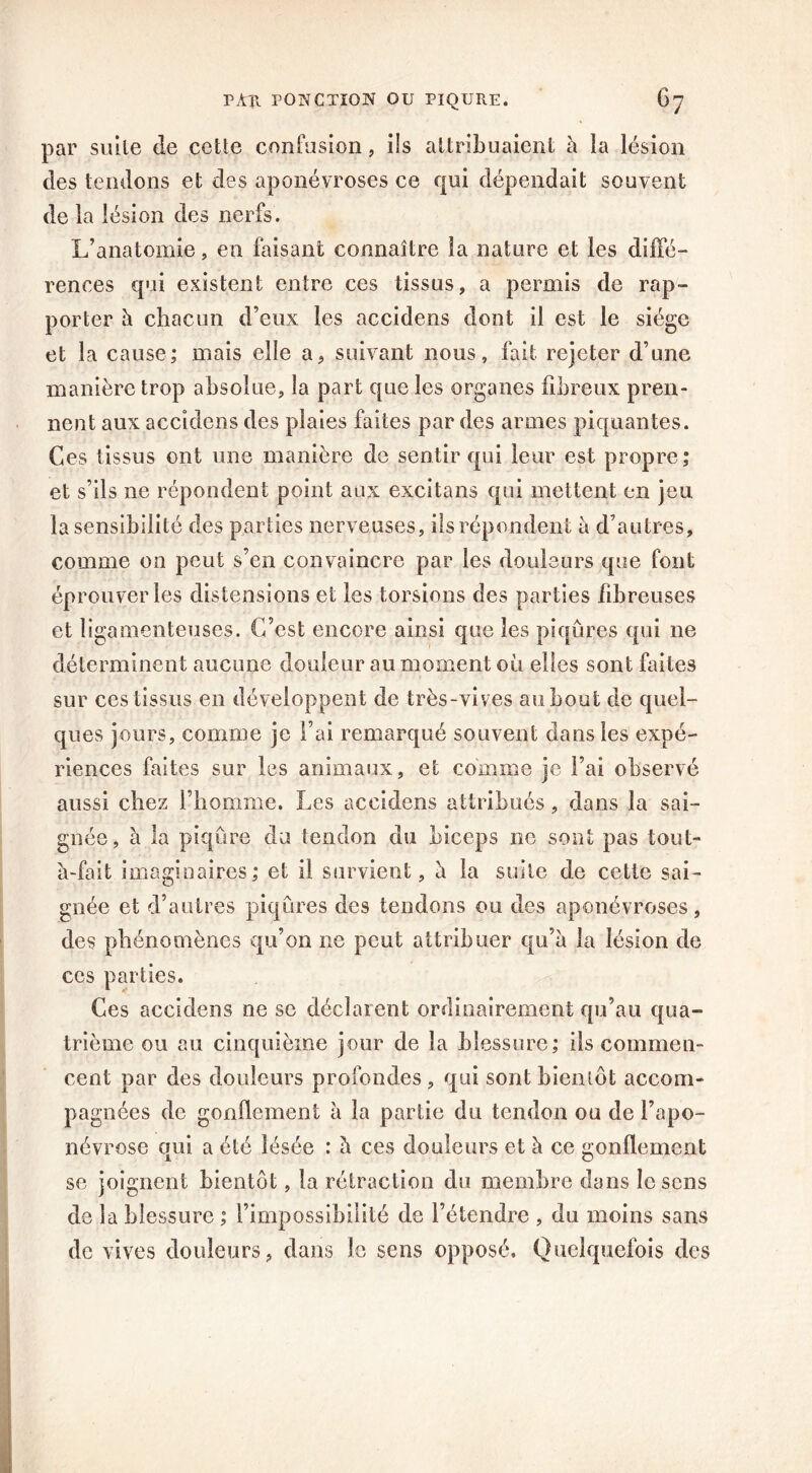 par suite de cette confusion, ils attribuaient h la lésion des tendons et des aponévroses ce qui dépendait souvent de la lésion des nerfs. L’anatomie, en faisant connaître la nature et les diffé- rences qui existent entre ces tissus, a permis de rap- porter à chacun d’eux les accidens dont il est le siège et la cause; mais elle a, suivant nous, fait rejeter d’une manière trop absolue, la part que les organes fibreux pren- nent aux accidens des plaies faites par des armes piquantes. Ces tissus ont une manière de sentir qui leur est propre; et s’ils ne répondent point aux excitans qui mettent en jeu la sensibilité des parties nerveuses, ils répondent à d’autres, comme on peut s’en convaincre par les douleurs que font éprouver les distensions et les torsions des parties fibreuses et ligamenteuses. C’est encore ainsi que les piqûres qui ne déterminent aucune douleur au moment où elles sont faites sur ces tissus en développent de très-vives au bout de quel- ques jours, comme je l’ai remarqué souvent dans les expé- riences faites sur les animaux, et comme je l’ai observé aussi chez l’homme. Les accidens attribués, dans la sai- gnée, h. la piqûre du tendon du biceps ne sont pas tout- à-fait imaginaires; et il survient, à la suite de cette sai- gnée et d’autres piqûres des tendons ou des aponévroses, des phénomènes qu’on ne peut attribuer qu’à la lésion de ces parties. Ces accidens ne sc déclarent ordinairement qu’au qua- trième ou au cinquième jour de la blessure; ils commen- cent par des douleurs profondes , qui sont bientôt accom- pagnées de gonflement à la partie du tendon ou de l’apo- névrose qui a été lésée : û ces douleurs et à ce gonflement se joignent bientôt, la rétraction du membre dans lésons de la blessure ; l’impossibilité de l’étendre , du moins sans de vives douleurs, clans le sens opposé. Quelquefois des