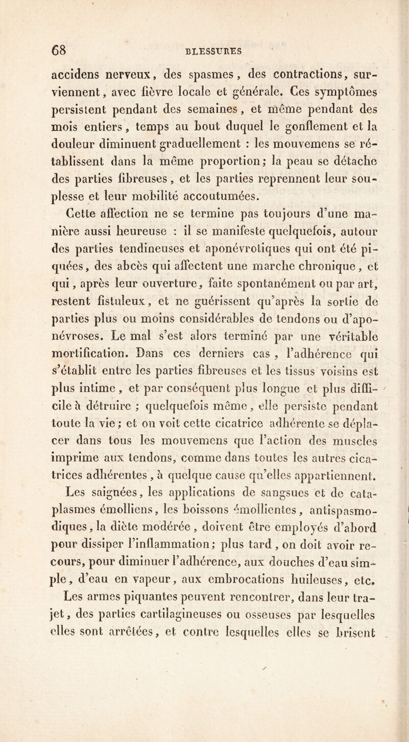 accidens nerveux, des spasmes, des contractions, sur- viennent , avec fièvre locale et générale. Ces symptômes persistent pendant des semaines, et même pendant des mois entiers, temps au bout duquel le gonflement et la douleur diminuent graduellement : les mouvemens se ré- tablissent dans la même proportion; la peau se détache des parties fibreuses, et les parties reprennent leur sou- plesse et leur mobilité accoutumées. Cette affection ne se termine pas toujours d’une ma- nière aussi heureuse : il se manifeste quelquefois, autour des parties tendineuses et aponévrotiques qui ont été pi- quées, des abcès qui affectent une marche chronique, et qui, après leur ouverture, faite spontanément ou par art, restent fistuleux, et ne guérissent qu’après la sortie de parties plus ou moins considérables de tendons ou d’apo- névroses. Le mal s’est alors terminé par une véritable mortification. Dans ces derniers cas , l’adhérence qui s’établit entre les parties fibreuses et les tissus voisins est plus intime, et par conséquent plus longue et plus diffi- cile à détruire ; quelquefois meme, elle persiste pendant toute la vie ; et on voit cette cicatrice adhérente se dépla- cer dans tous les mouvemens que faction des muscles imprime aux tendons, comme dans toutes les autres cica- trices adhérentes , h. quelque cause qu’elles appartiennent. Les saignées, les applications de sangsues et de cata- plasmes émolliens, les boissons émollientes, antispasmo- diques , la diète modérée, doivent être employés d’abord pour dissiper l’inflammation; plus tard , on doit avoir re- cours, pour diminuer l’adhérence, aux douches d’eau sim- ple , d’eau en vapeur, aux embrocations huileuses, etc» Les armes piquantes peuvent rencontrer, dans leur tra- jet, des parties cartilagineuses ou osseuses par lesquelles elles sont arrêtées, et contre lesquelles elles se brisent