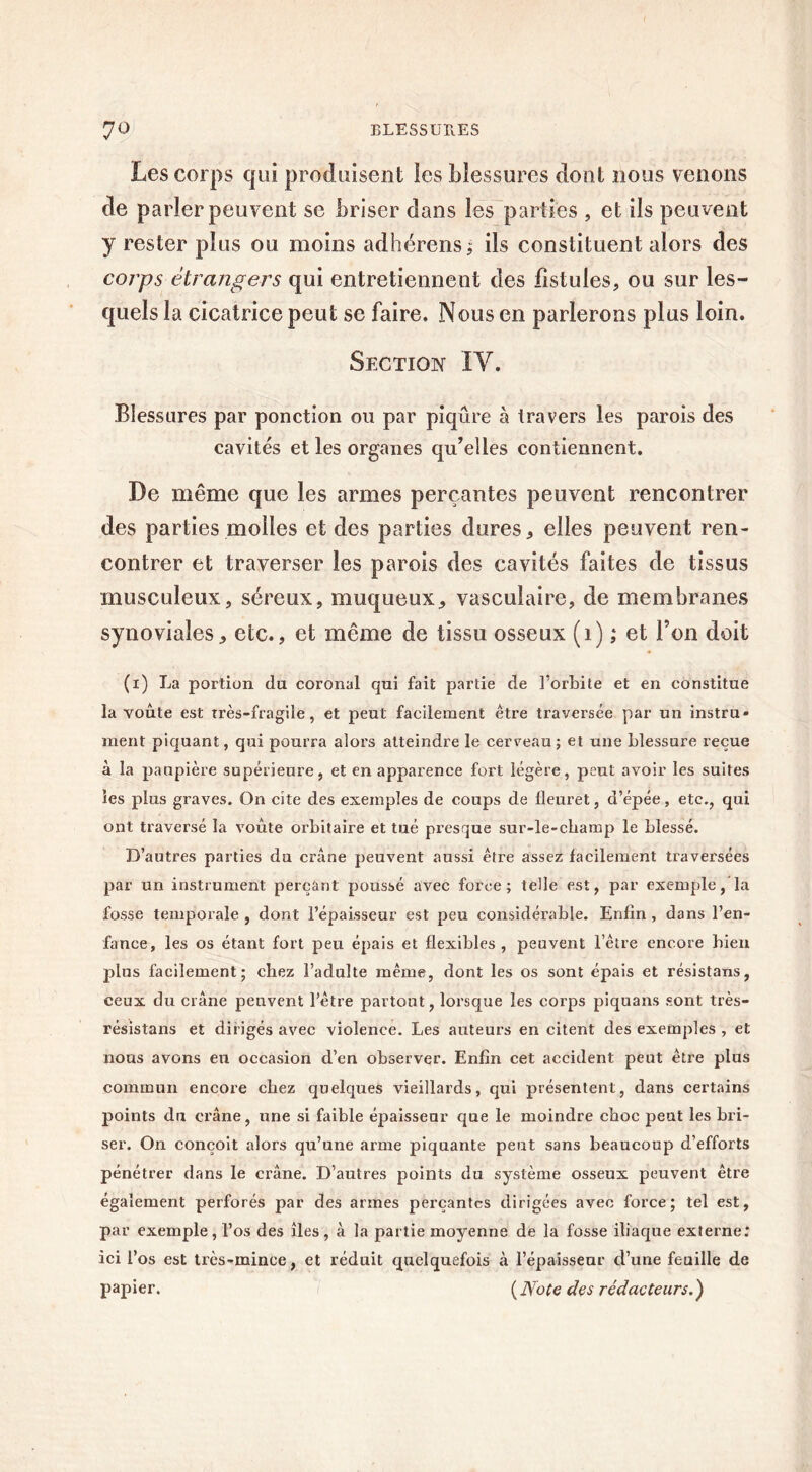 Les corps qui produisent les blessures dont nous venons de parler peuvent se briser dans les parties , et ils peuvent y rester plus ou moins adhérensj ils constituent alors des corps étrangers qui entretiennent des fistules, ou sur les- quels la cicatrice peut se faire. Nous en parlerons plus loin. Section IV. Blessures par ponction ou par piqûre à travers les parois des cavités et les organes qu’elles contiennent. De même que les armes perçantes peuvent rencontrer des parties molles et des parties dures, elles peuvent ren- contrer et traverser les parois des cavités faites de tissus musculeux, séreux, muqueux, vasculaire, de membranes synoviales, etc., et même de tissu osseux (1) ; et l’on doit (1) La portion du coronal qui fait partie de l’orbite et en constitue la voûte est très-fragile, et peut facilement être traversée par un instru- ment piquant, qui pourra alors atteindre le cerveau ; et une blessure reçue à la paupière supérieure, et en apparence fort légère, peut avoir les suites les plus graves. On cite des exemples de coups de fleuret, d’épée, etc., qui ont traversé la voûte orbitaire et tué presque sur-le-champ le blessé. D’autres parties du crâne peuvent aussi être assez facilement traversées par un instrument perçant poussé avec force; telle est, par exemple, la fosse temporale , dont l’épaisseur est peu considérable. Enfin , dans l’en- fance, les os étant fort peu épais et flexibles, peuvent l’être encore bien plus facilement; chez l’adulte même, dont les os sont épais et résistans, ceux du crâne peuvent l’être partout, lorsque les corps piquans sont très- résistans et dirigés avec violence. Les auteurs en citent des exemples , et nous avons en occasion d’en observer. Enfin cet accident peut être plus commun encore chez quelques vieillards, qui présentent, dans certains points du crâne, une si faible épaisseur que le moindre choc peut les bri- ser. On conçoit alors qu’une arme piquante peut sans beaucoup d’efforts pénétrer dans le crâne. D’autres points du système osseux peuvent être également perforés par des armes perçantes dirigées avec force; tel est, par exemple, l’os des îles, à la partie moyenne de la fosse iliaque externe: ici l’os est très-mince, et réduit quelquefois à l’épaisseur d’une feuille de papier. (Note des rédacteurs.)