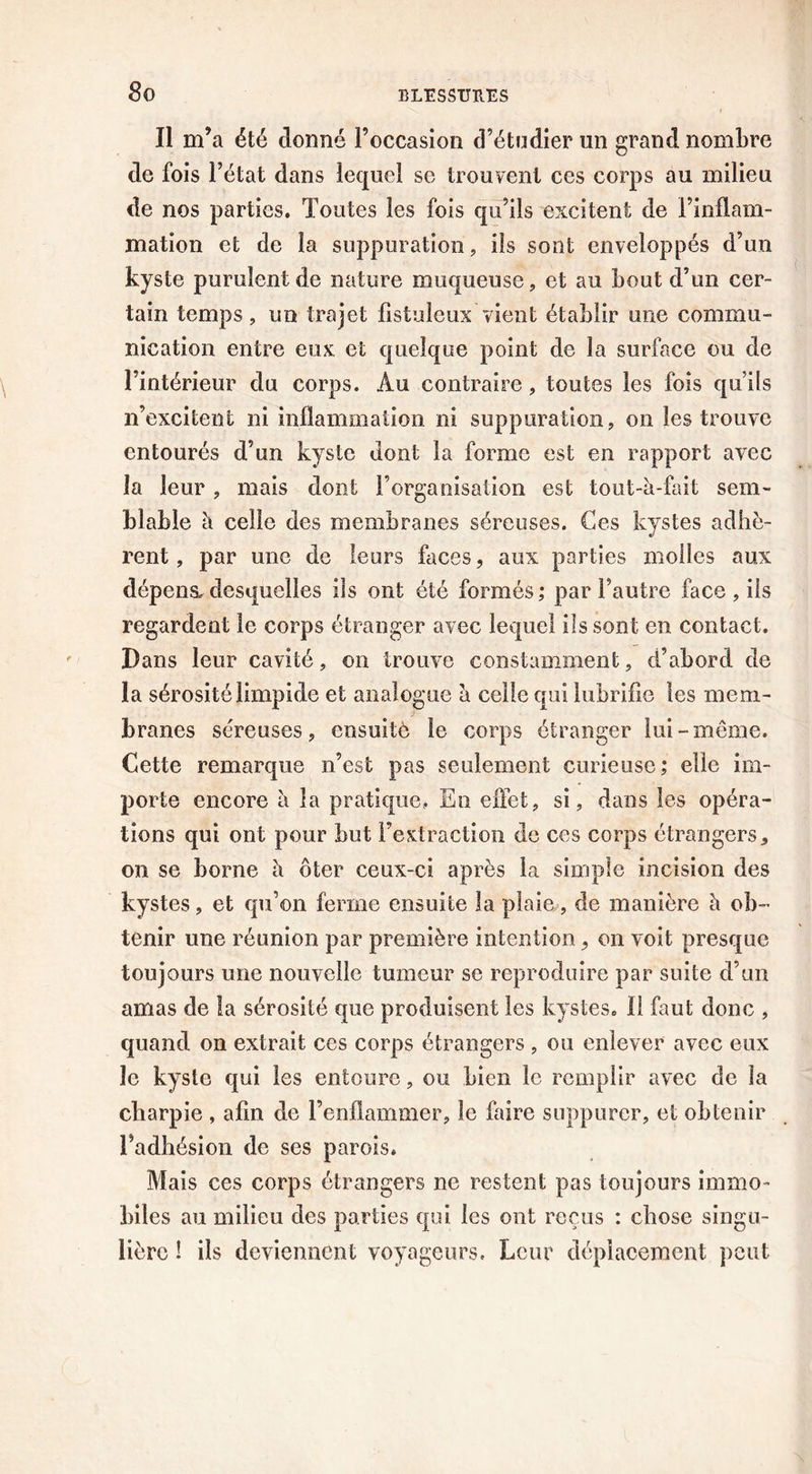 Il m’a été donné l’occasion d’étudier un grand nombre de fois l’état dans lequel se trouvent ces corps au milieu de nos parties. Toutes les fois qu’ils excitent de l’inflam- mation et de la suppuration, ils sont enveloppés d’un kyste purulent de nature muqueuse, et au bout d’un cer- tain temps, un trajet fistuleux vient établir une commu- nication entre eux et quelque point de la surface ou de l’intérieur du corps. Au contraire, toutes les fois qu’ils n’excitent ni inflammation ni suppuration, on les trouve entourés d’un kyste dont la forme est en rapport avec la leur , mais dont l’organisation est tout-à-fait sem- blable à celle des membranes séreuses. Ces kystes adhè- rent , par une de leurs faces, aux parties molles aux dépens, desquelles ils ont été formés; par l’autre face , iis regardent le corps étranger avec lequel ils sont en contact. Dans leur cavité, on trouve constamment, d’abord de la sérosité limpide et analogue a celle qui lubrifie les mem- branes séreuses, eusuitô le corps étranger lui-même. Cette remarque n’est pas seulement curieuse; elle im- porte encore a la pratique» En effet, si, dans les opéra- tions qui ont pour but l’extraction de ces corps étrangers, on se borne è ôter ceux-ci après la simple incision des kystes, et qu’on ferme ensuite la plaie, de manière à ob- tenir une réunion par première intention, on voit presque toujours une nouvelle tumeur se reproduire par suite d’un amas de la sérosité que produisent les kystes. 11 faut donc , quand on extrait ces corps étrangers , ou enlever avec eux le kyste qui les entoure, ou Lien le remplir avec de la cbarpie , afin de l’enflammer, le faire suppurer, et obtenir l’adhésion de ses parois. Mais ces corps étrangers ne restent pas toujours immo- biles au milieu des parties qui les ont reçus : chose singu- lière ! ils deviennent voyageurs. Leur déplacement peut