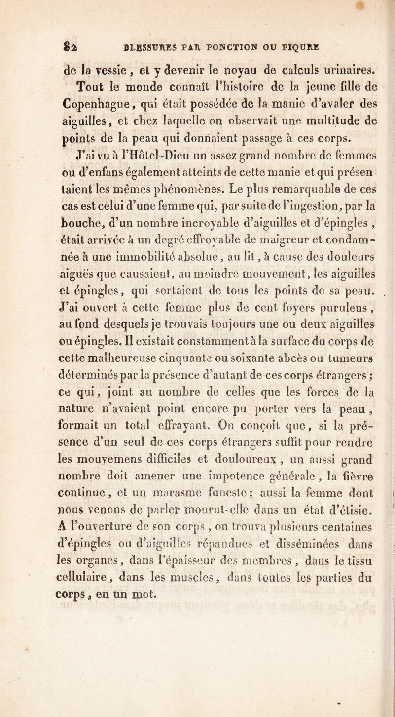 de la vessie , et y devenir îe noyau de calculs urinaires. Tout le monde connaît l’histoire de la jeune fille de Copenhague, qui était possédée de la manie d’avaler des aiguilles, et chez laquelle on observait une multitude de points de la peau qui donnaient passage à ces corps. J’ai vu à l’Hôtel-Dieu un assez grand nombre de femmes ou d’enfans également atteints de cette manie et qui présen taient les mêmes phénomènes. Le plus remarquable de ces cas est celui d’une femme qui, par suite de l’ingestion, par la bouche, d’un nombre incroyable d’aiguilles et d’épingles , était arrivée à un degré effroyable de maigreur et condam- née h une immobilité absolue, au lit, à cause des douleurs aiguës que causaient, au moindre mouvement, les aiguilles et épingles, qui sortaient de tous les points de sa peau. J’ai ouvert à celle femme plus de cent foyers purulens, au fond desquels je trouvais toujours une ou deux aiguilles ou épingles, il existait constamment h. la surface du corps de cette malheureuse cinquante ou soixante abcès ou tumeurs déterminés par la présence d’autant de ces corps étrangers ; ce qui, joint au nombre de celles que les forces de la nature n’avaient point encore pu porter vers la peau , formait un total effrayant. On conçoit que, si la pré- sence d’un seul de ces corps étrangers suffit pour rendre les mouvemens difficiles et douloureux , un aussi grand nombre doit amener une impotence générale , la fièvre continue, et un marasme funeste ; aussi la femme dont nous venons de parler mourut-elle dans un état d’étisie. À l’ouverture de son corps , on trouva plusieurs centaines d’épingles on d’aiguilles répandues et disséminées dans les organes, dans l'épaisseur des membres, dans le tissu cellulaire, dans les muscles, dans toutes les parties du corps, en un mot.