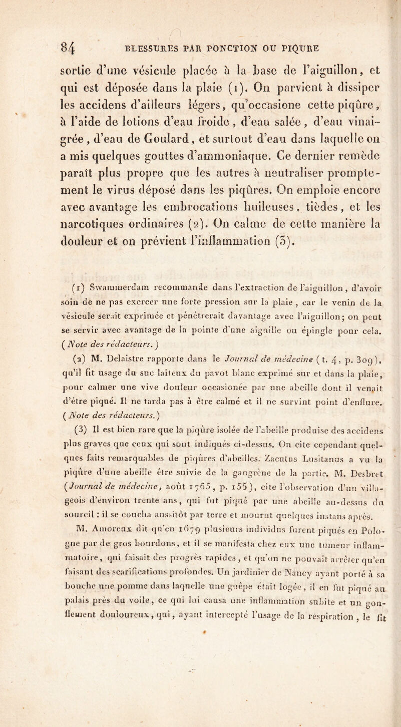 sorlie d’une vésicule placée h la hase de l’aiguillon, et qui est déposée dans la plaie (1). On parvient à dissiper les accidens d’ailleurs légers, qu’occasione cette piqûre, h l’aide de lotions d’eau froide , d’eau salée, d’eau vinai- grée , d’eau de Goulard, et surtout d’eau dans laquelle on a mis quelques gouttes d’ammoniaque. Ce dernier remède paraît plus propre que les autres û neutraliser prompte- ment le virus déposé dans les piqûres. On emploie encore avec avantage les embrocations huileuses, tièdes, et les narcotiqiies ordinaires (2). On calme de cette manière la douleur et on prévient l’inflammation (5). (1) Swammerdam recommande dans l’extraction de l'aiguillon , d’avoir soin de ne pas exercer une forte pression sur la plaie , car le venin de la vésicale serait exprimée et pénétrerait davantage avec l’aiguillon; on peut se servir avec avantage de la pointe d’une aiguille ou épingle pour cela. ( A7ote des rédacteurs. ) (2) M. Delaistre rapporte dans le Journal de médecine ( t. 4, p. 309), qu’il fit usage du sue laiteux du pavot l>!anc exprimé sur et dans la plaie, pour calmer une vive douleur occasionée par une abeille dont il venait d’étre piqué. I! ne tarda pas à ctre calmé et il ne survint point d’enflure. ( Note des rédacteurs. ) (3) Il est bien rare que la piqûre isolée de l’abeille produise des accidens plus graves que ceux qui sont indiqués ci-dessus. On cite cependant quel- ques faits remarquables de piqûres d’abeilles. Zaoutus Lusitanus a vu la piqûre d’une abeille être suivie de la gangrène de la partie. M. Desbrtt {Journal de médecine, août 17 65, p. i55), cite l’observation d’un villa- geois d’environ trente ans, qui fut piqué par une abeille au-dessus du sourcil : il se coucha aussitôt par terre et mourut quelques instans après. M. Amoreux dit qu’en 1679 plusieurs individus furent piqués en Polo- gne par de gros bourdons, et il se manifesta chez eux une tumeur inflam- matoire, qui faisait des progrès rapides, et qu’on ne pouvait arrêter qu’en faisant des scarifications profondes. Un jardinier de Nancy ayant porté à sa bouche une pomme dans laquelle une guêpe était logée, il en fut piqué au palais près du voile, ce qui lui causa une inflammation subite et un gon- flement douloureux, qui, ayant intercepté l’usage de la respiration , le fit