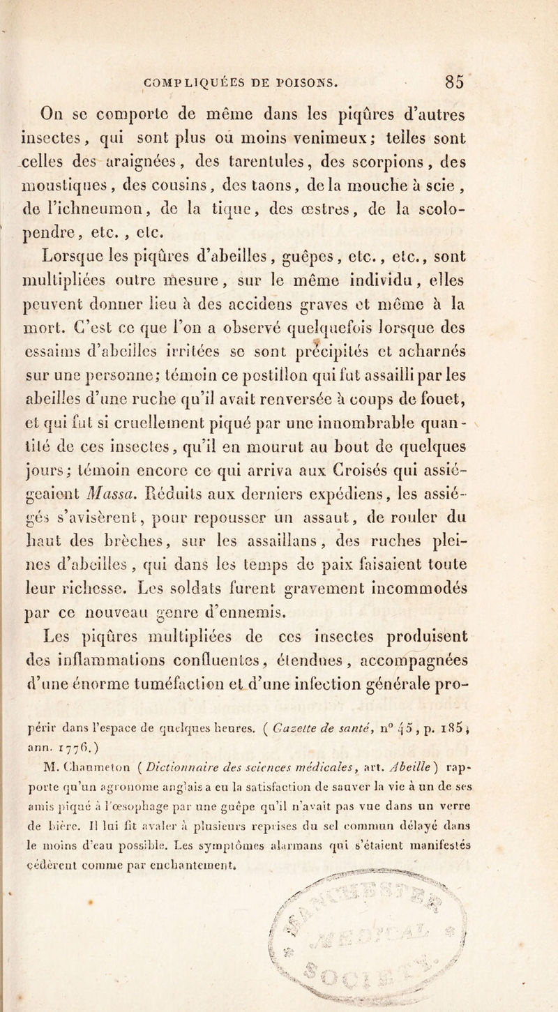 Ou sc comporte de même dans les piqûres d’autres insectes, qui sont plus ou moins venimeux ; telles sont celles des araignées, des tarentules, des scorpions, des moustiques , des cousins, des taons, delà mouche à scie , de richneumon, de la tique, des œstres, de la scolo- pendre, etc. , etc. Lorsque les piqûres d’abeilles , guêpes , etc., etc., sont multipliées outre mesure, sur le même individu, elles peuvent donner lieu h des accidens graves et même à la mort. C’est ce que l’on a observé quelquefois lorsque des essaims d’abeilles irritées sc sont précipités et acharnés sur une personne,* témoin ce postillon qui fut assailli par les abeilles d’une ruche qu’il avait renversée à coups de fouet, et qui fut si cruellement piqué par une innombrable quan- tité de ces insectes, qu’il en mourut au bout de quelques jours; témoin encore ce qui arriva aux Croisés qui assié- geaient Massa. Réduits aux derniers expédiens, les assié- gés s’avisèrent, pour repousser un assaut, de rouler du haut des brèches, sur les assaillans, des ruches plei- nes d’abeilles , qui dans les temps de paix faisaient toute leur richesse. Les soldats furent gravement incommodés par ce nouveau genre d’ennemis. Les piqûres multipliées de ces insectes produisent des inflammations confluentes, étendues, accompagnées d’une énorme tuméfaction et d’une infection générale pro- périr dans l’espace de quelques heures. ( Gazette de santé, n° 4 5 , p. iS5 j ann. 1776.) M. Chaumeton ( Dictionnaire des sciences médicales, art. Abeille') rap- porte qu’un agronome anglais a eu la satisfaction de sauver la vie à un de ses amis piqué à l'oesophage par une guêpe qu’il n’avait pas vue dans un verre de bière. Il lui lit avaler à plusieurs reprises du sel commun délayé dans le moins d’eau possible. Les symptômes alarinans qui s’étaient manifestés cédèrent comme par enchantement. J % W' r O-, •;>>* • ... - •