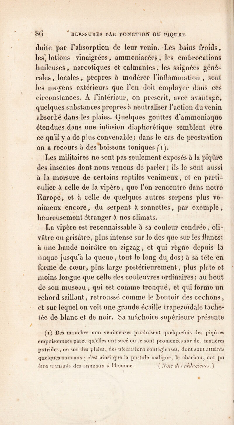 duite par l’ahsorption de leur venin. Les bains froids, les^ lotions vinaigrées, ammoniacées, les embrocations huileuses , narcotiques et calmantes, les saignées géné- rales , locales, propres à modérer l’inflammation , sont les moyens extérieurs que l’on doit employer dans ces circonstances. A l’intérieur, on prescrit, avec avantage, quelques substances propres à neutraliser Faction du venin absorbé dans les plaies. Quelques gouttes d’ammoniaque étendues dans une infusion diaphonique semblent être ce qu i! y a de plus convenable; dans le cas de prostration on a recours à des boissons toniques Les militaires ne sont pas seulement exposés à la piqûre des insectes dont nous venons de parler; ils le sont aussi à la morsure de certains reptiles venimeux, et en parti- culier b celle de la vipère, que l’on rencontre dans notre Europe, et à celle de quelques autres serpens plus ve- nimeux encore, du serpent à sonnettes, par exemple , heureusement étranger à nos climats. La vipère est reconnaissable à sa couleur cendrée, oli- vâtre ou grisâtre, plus intense sur le dos que sur les flancs; à une bande noirâtre en zigzag, et qui règne depuis la nuque jusqu’à la queue, tout le long du^dos; à sa tête en forme de cœur, plus large postérieurement, plus plate et moins longue que celle des couleuvres ordinaires; au bout de son museau , qui est comme tronqué, et qui forme un rebord saillant, retroussé comme le boutoir des cochons, et sur lequel on voit une grande écaille trapézoïdale tache- tée de blanc et de noir. Sa mâchoire supérieure présente (i) Des mouches non venimeuses produisent quelquefois des piqûres empoisonnées paree qu’elles ont sucé ou se sont promenées sur des matières putrides, ou sur des plaies, des ulcérations contagieuses, dont sont atteints quelques animaux ; c’est ainsi que la pustule maligne, te charbon, ont pu être transmis des animaux à l’homme. {Note des rédacteurs,)