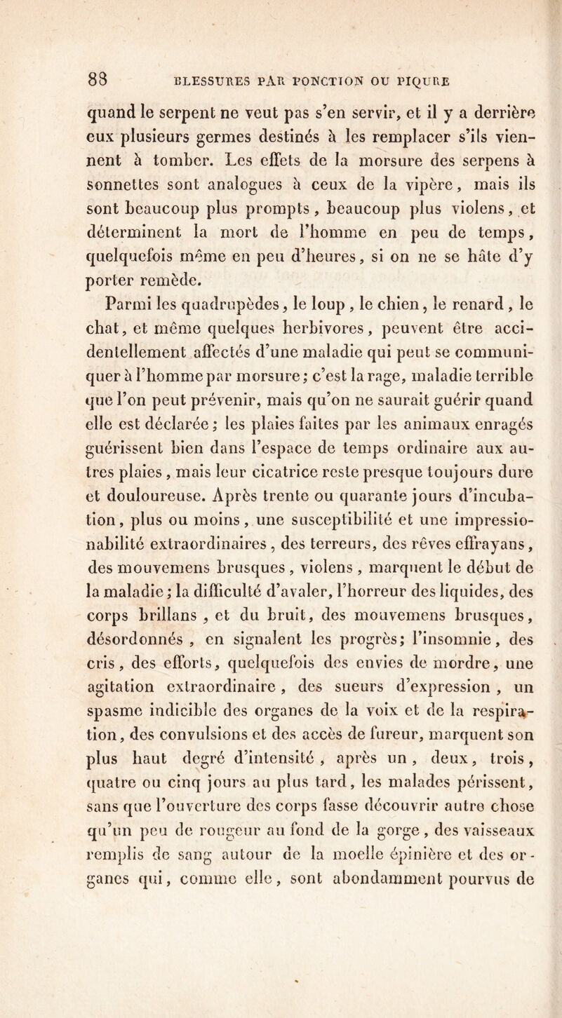 quand le serpent ne veut pas s’en servir, et il y a derrière eux plusieurs germes destinés à les remplacer s’ils vien- nent à tomber. Les effets de la morsure des serpens à sonnettes sont analogues à ceux de la vipère, mais ils sont beaucoup plus prompts, beaucoup plus violens, et déterminent la mort de l’homme en peu de temps, quelquefois même en peu d’heures, si on ne se hâte d’y porter remède. Parmi les quadrupèdes, le loup , le chien, le renard , le chat, et même quelques herbivores, peuvent être acci- dentellement affectés d’une maladie qui peut se communi- quer â l’homme par morsure ; c’est la rage, maladie terrible que l’on peut prévenir, mais qu’on ne saurait guérir quand elle est déclarée ; les plaies faites par les animaux enragés guérissent bien dans l’espace de temps ordinaire aux au- tres plaies , mais leur cicatrice reste presque toujours dure et douloureuse. Après trente ou quarante jours d’incuba- tion , plus ou moins, une susceptibilité et une impressio- nabilité extraordinaires , des terreurs, des rêves efîrayans, des mouvemens brusques , violens , marquent le début de la maladie ; la difficulté d’avaler, l’horreur des liquides, des corps brillans , et du bruit, des mouvemens brusques, désordonnés, en signalent les progrès; l’insomnie, des cris, des efforts, quelquefois des envies de mordre, une agitation extraordinaire, des sueurs d’expression , un spasme indicible des organes de la voix et de la respira- tion, des convulsions et des accès de fureur, marquent son plus haut degré d’intensité , après un , deux, trois, quatre ou cinq jours au plus tard, les malades périssent, sans que l’ouverture des corps fasse découvrir autre chose qu’un peu de rougeur au fond de la gorge, des vaisseaux remplis de sang autour de la moelle épinière et des or- ganes qui, comme elle, sont abondamment pourvus de