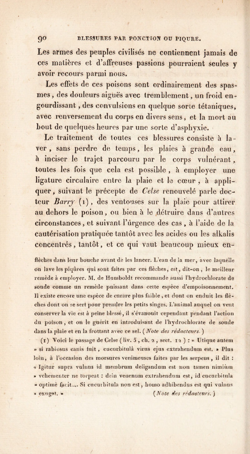 Les armes des peuples civilisés ne contiennent jamais de ces matières et d’affreuses passions pourraient seules y avoir recours parmi nous. Les effets de ces poisons sont ordinairement des spas- mes, des douleurs aiguës avec tremblement, un froid en- gourdissant , des convulsions en quelque sorte tétaniques, avec renversement du corps en divers sens, et la mort au bout de quelques heures par une sorte d’asphyxie. Le traitement de toutes ces blessures consiste à la- ver » sans perdre de temps, les piaies à grande eau, à inciser le trajet parcouru par le corps vulnérant, toutes les fois que cela est possible , à employer une ligature circulaire entre la plaie et le cœur , à appli- quer , suivant le précepte de Celse renouvelé parle doc- teur Barry (1) , des ventouses sur la plaie pour attirer au dehors le poison, ou bien à le détruire dans d’autres circonstances, et suivant l’urgence des cas, à l’aide de la cautérisation pratiquée tantôt avec les acides ou les alkalis concentrés, tantôt, et ce qui vaut beaucoup mieux en- flèches dans leur bouche avant de les lancer. L’eau de la mer, avec laquelle on lave les piqûres qui sont faites par ces flèches, est, dit-on , le meilleur remède à employer. M. de Humboldt recommande aussi l’hydrochlorate de soude comme un remède puissant dans cette espèce d’empoisonnement. Il existe encore une espèce de curare plus faible , et dont on enduit les flè- ches dont on se sert pour prendre les petits singes. L’animal auquel on veut conserver la vie est à peine blessé, il s’évanouit cependant pendant l’action du poison , et on le guérit en introduisant de l’hydrochlorate de soude dans la plaie et en la frottant avec ce sel. ( Note des rédacteurs. ) (i) Voici le passage de Celse ( !iv. 5 , ch. 2 , seet. 12 ) : « Utique autem » si rabiosus eanis fuit , cucurbitulâ virus ejus extrahendum est. » Plus loin, à l’occasion des morsures venimeuses faites par les serpens , il dit : a Igitur supra vulnus id membrum deligandum est non tamen nimiùm » vehementer ne torpeat : dein venenum extrahendum est, id cucurbitulâ » optimè fjieit.... Si cucurbitulâ non est, homo adhibendus est qui vulnus » exngst. » (Note des rédacteurs.) /