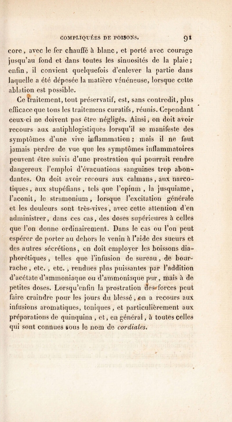 core, avec le fer chauffé à blanc, et porté avec courage jusqu’au fond et dans toutes les sinuosités de la plaie ; enfin , il convient quelquefois d’enlever la partie dans laquelle a été déposée la matière vénéneuse, lorsque cette ablation est possible. Ce traitement, tout préservatif, est, sans contredit, plus efficace que tous les traitemens curatifs, réunis. Cependant ceux-ci ne doivent pas être négligés. Ainsi * on doit avoir recours aux antiphlogistiques lorsqu’il se manifeste des symptômes d’une vive inflammation ; mais il ne faut jamais perdre de vue que les symptômes inflammatoires peuvent être suivis d’une prostration qui pourrait rendre dangereux l’emploi d’évacuations sanguines trop abon- dantes. On doit avoir recours aux caïmans, aux narco- tiques, aux stupéfians , tels que l’opium , la jusquiame, l’aconit, le stramonium, lorsque l’excitation générale et les douleurs sont très-vives, avec cette attention d’en administrer, dans ces cas, des doses supérieures à celles que l’on donne ordinairement. Dans le cas ou l’on peut espérer de porter au dehors le venin à l’aide des sueurs et des autres sécrétions, on doit employer les boissons dia- phoniques , telles que l’infusion de sureau, de bour- rache , etc. , etc. , rendues plus puissantes par l’addition d’acétate d’ammoniaque ou d’ammoniaque pur, mais à de petites doses. Lorsqu’enfin la prostration des forces peut faire craindre pour les jours du blessé, on a recours aux infusions aromatiques, toniques, et particulièrement aux préparations de quinquina , et, en général, à toutes celles qui sont connues sous le nom de cordiales.