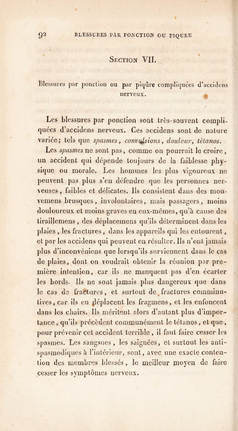 Section VIL Blessures par ponction ou par piqûre compliquées d’accidens nerveux. ; ' / Les blessures par ponction sont très-souvent compli- quées d’accidens nerveux. Ces accidens sont de nature variée; tels que spasmes, convulsions, douleur, tétanos. Les spasmes ne sont pas, comme on pourrait le croire, un accident qui dépende toujours de ia faiblesse phy- sique ou morale. Les hommes les plus vigoureux ne peuvent pas plus s’en défendre que les personnes ner- veuses , faibles et délicates, ils consistent dans des mou- vemens brusques, involontaires, mais passagers, moins douloureux et moins graves en eux-mêmes, qu’à cause des tiraillemens , des cléplacemens qu’ils déterminent dans les plaies , les fractures, dans les appareils qui les entourent, et par les aceidens qui peuvent en résulter. Ils n’ont jamais plus d’înconvéniens que lorsqu’ils surviennent dans le cas de plaies, dont on voudrait obtenir ia réunion par pre- mière intention, car ils ne manquent pas d’en écarter les bords. Ils ne sont jamais plus dangereux que dans le cas de fractures, et surtout de fractures comminu- lives, car ils en déplacent les frogmens, et les enfoncent dans les chairs. Ils méritent alors d’autant plus d’impor- tance , qu’ils précèdent communément le tétanos , et que-, pour prévenir cet accident terrible , il faut faire cesser les spasmes. Les sangsues , les saignées, et surtout les anti- spasmodiques à l’intérieur, sont, avec une exacte conten- tion des membres blessés, le meilleur moyen de faire cesser les symptômes nerveux.