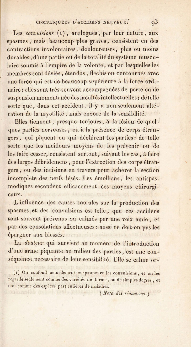 Les convulsions (1) , analogues, par leur nature, aux spasmes, mais beaucoup plus graves, consistent en des contractions involontaires, douloureuses, plus ou moins durables, d’une partie ou de la totalité du système muscu- laire soumis à l’empire de la volonté, et par lesquelles les membres sont déviés , étendus , fléchis ou contournés avec une force qui est de beaucoup supérieure à la force ordi- naire ,* elles sont très-souvent accompagnées de perte ou de suspension momentanée des facultés intellectuelles ; de telle sorte que, dans cet accident, il y a non-seulement alté- ration de la myotilité, mais encore de la sensibilité. Elles tiennent, presque toujours, à la lésion de quel- ques parties nerveuses, ou à la présence de corps étran- gers, qui piquent ou qui déchirent les parties; de telle sorte que les meilleurs moyens de les prévenir ou de les faire cesser, consistent surtout, suivant les cas , à faire des larges débridemens , pour l’extraction des corps étran- gers , ou des incisions en travers pour achever la section incomplète des nerfs lésés. Les émolliens, les antispas- modiques secondent efficacement ces moyens chirurgi- caux. L’influence des causes morales sur la production des spasmes et des convulsions est telle, que ces accidens sont souvent prévenus ou calmés par une voix amie, et par des consolations affectueuses; aussi ne doit-on pas les épargner aux blessés. La douleur qui survient au moment de l’introduction d’une arme piquante au milieu des parties, est une con- séquence nécessaire de leur sensibilité. Elle se calme or- (i) On confond actuellement les spasmes et les convulsions , et on les regarde seulement comme des variétés de forme , on de simples degrés , et non comme des espèces particulières de maladies. ( Note des rédacteurs. )