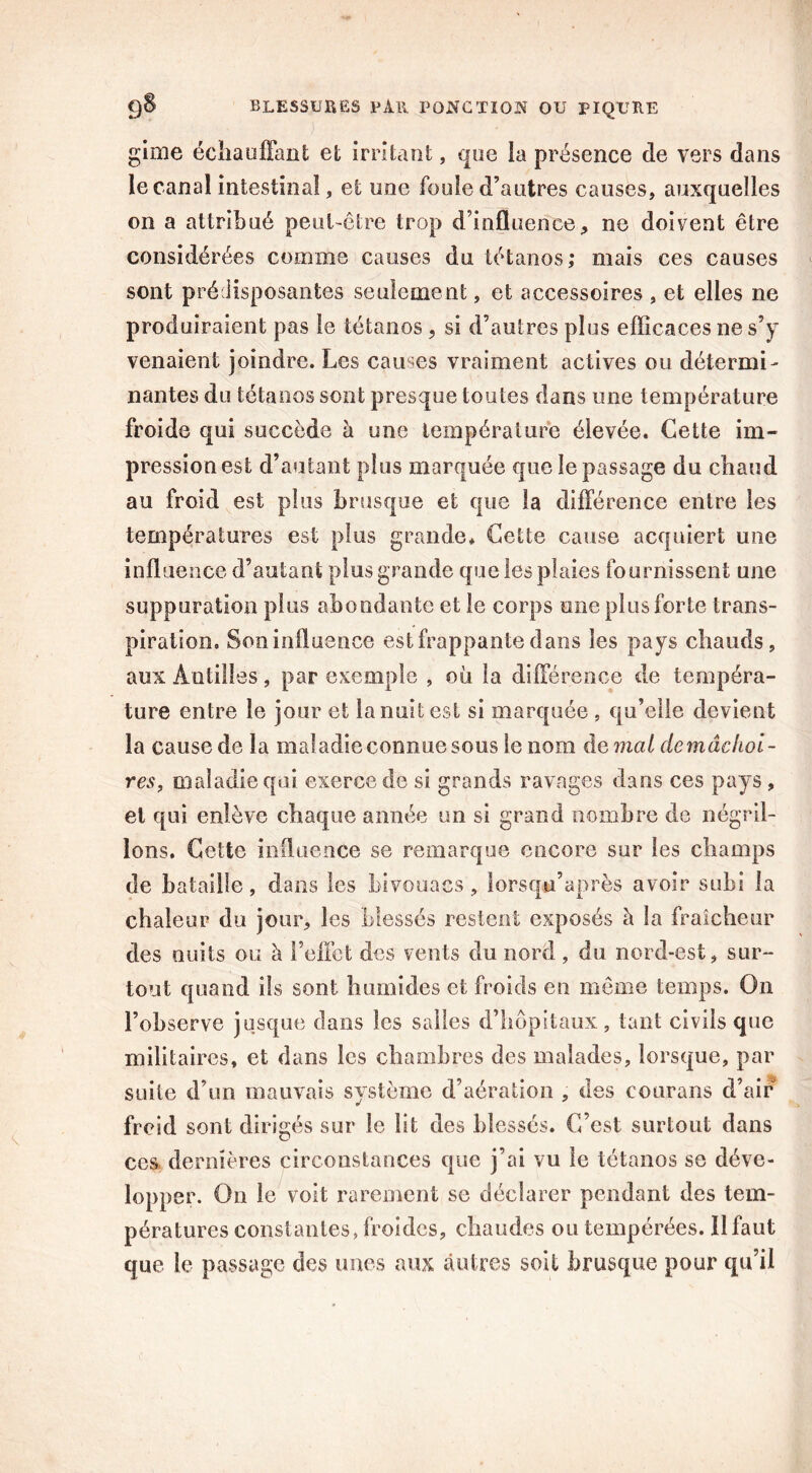 J ■- ' ’ • gime échauffant et irritant, que la présence de vers dans le canal intestinal, et une foule d’autres causes, auxquelles on a attribué peut-être trop d’influence, ne doivent être considérées comme causes du tétanos; mais ces causes sont prédisposantes seulement, et accessoires , et elles ne produiraient pas le tétanos , si d’autres plus efficaces ne s’y venaient joindre. Les causes vraiment actives ou détermi- nantes du tétanos sont presque toutes dans une température froide qui succède à une température élevée. Cette im- pression est d’autant plus marquée que le passage du chaud au froid est plus brusque et que la différence entre les températures est plus grande* Cette cause acquiert une influence d’autant plus grande que les plaies fournissent une suppuration plus abondante et le corps une plus forte trans- piration, Son influence est frappante dans les pays chauds, aux Antilles, par exemple , où la différence de tempéra- ture entre le jour et la nuit est si marquée , qu’elle devient la cause de la maladie connue sous le nom de mat de mâchoi- res, maladie qui exerce de si grands ravages dans ces pays , et qui enlève chaque année un si grand nombre de négril- lons. Cette influence se remarque encore sur les champs de bataille, dans les bivouacs, lorsqu’après avoir subi la chaleur du jour, les blessés restent exposés à la fraîcheur des nuits ou à l’effet des vents du nord, du nord-est, sur- tout quand ils sont humides et froids en même temps. On l’observe jusque dans les salles d’hôpitaux, tant civils que militaires, et dans les chambres des malades, lorsque, par suite d’un mauvais système d’aération , des courans d’air froid sont dirigés sur le lit des blessés. C’est surtout dans ces dernières circonstances que j’ai vu le tétanos se déve- lopper. On le voit rarement se déclarer pendant des tem- pératures constantes, froides, chaudes ou tempérées. Il faut que le passage des unes aux autres soit brusque pour qu’il