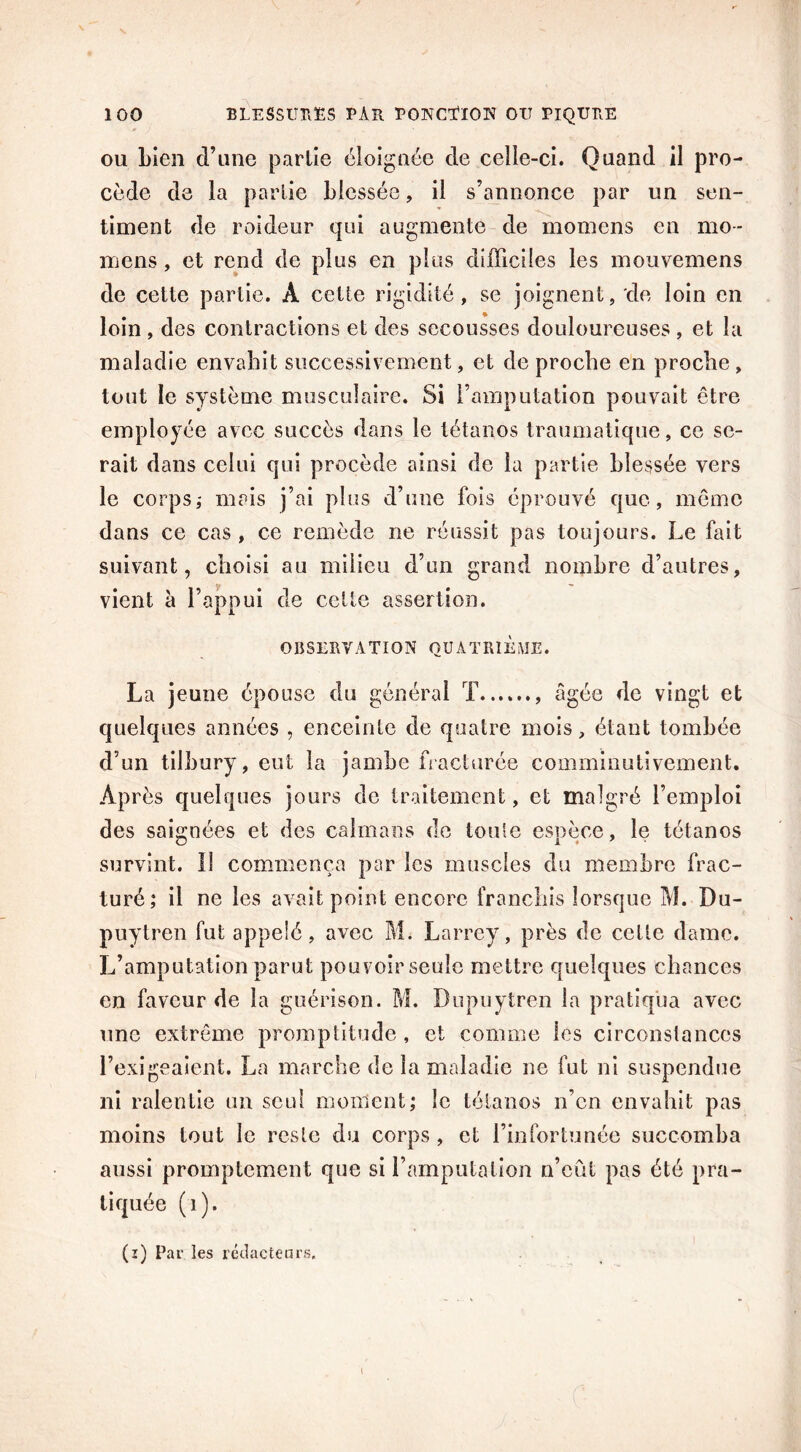 ou bien d’une partie éloignée de celle-ci. Quand il pro- cède de la partie blessée, il s’annonce par un sen- timent de roideur qui augmente de momens en mo- mens, et rend de plus en plus difficiles les mouvemens de cette partie. À cette rigidité, se joignent, de loin en loin , des contractions et des secousses douloureuses , et la maladie envahit successivement, et de proche en proche, tout le système musculaire. Si l’amputation pouvait être employée avec succès dans le tétanos traumatique, ce se- rait dans celui qui procède ainsi de la partie blessée vers le corps,- mais j’ai plus d’une fois éprouvé que, même dans ce cas, ce remède ne réussit pas toujours. Le fait suivant, choisi au milieu d’un grand nombre d’autres, vient à l’appui de cette assertion. OBSERVATION QUATRIEME. La jeune épouse du général T âgée de vingt et quelques années , enceinte de quatre mois, étant tombée d’un tilbury, eut la jambe fracturée comminutivement. Après quelques jours de traitement, et malgré l’emploi des saignées et des caïmans de toute espèce, le tétanos survint. Il commença par les muscles du membre frac- turé,* il ne les avait point encore franchis lorsque M. Du- puytren fut appelé, avec M. Larrey, près de cette dame. L’amputation parut pouvoir seule mettre quelques chances en faveur de la guérison. M. Dupuytren la pratiqua avec une extrême promptitude , et comme les circonstances l’exigeaient. La marche de la maladie ne fut ni suspendue ni ralentie un seul moment; le tétanos n’en envahit pas moins tout le reste du corps , et l’infortunée succomba aussi promptement que si l’amputation n’eût pas été pra- tiquée (1).