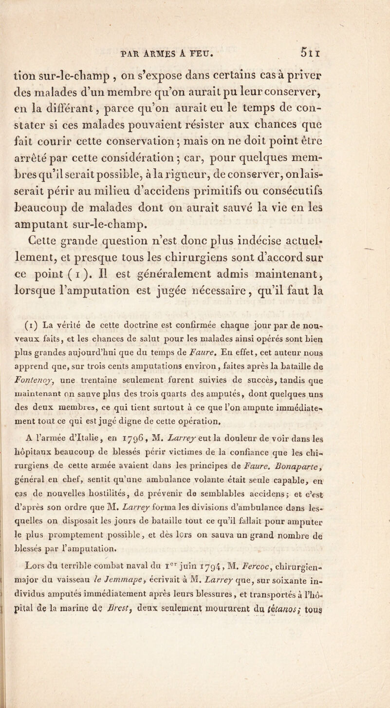 tion sur-le-champ , on s’expose dans certains cas à priver des malades d’un membre qu’on aurait pu leur conserver, en la différant, parce qu’on aurait eu le temps de con- stater si ces malades pouvaient résister aux chances que fait courir cette conservation*, mais on ne doit point être arrêté par cette considération 5 car, pour quelques mem- bres qu’il serait possible, à la rigueur, de conserver, onlais- serait périr au milieu d’accidens primitifs ou consécutifs beaucoup de malades dont on aurait sauvé la vie en les amputant sur-le-champ. Cette grande question n’est donc plus indécise actuel- lement, et presque tous les chirurgiens sont d’accord sur ce point ( 1 ). Il est généralement admis maintenant, lorsque l’amputation est jugée nécessaire, qu’il faut la (1) La vérité de cette doctrine est confirmée chaque jour par de nou- veaux faits, et les chances de salut pour les malades ainsi opérés sont bien plus grandes aujourd’hui que du temps de Faure. En effet, cet auteur nous apprend que, sur trois cents amputations environ, faites après la bataille de Fontenoy, une trentaine seulement forent suivies de succès, tandis que maintenant on sauve plus des trois quarts des amputés, dont quelques uns des deux membres, ce qui tient surtout à ce que l’on ampute immédiate-» ment tout ce qui est jugé digne de cette opération, A l’armée d’Italie, en 1796, M. Larrey eut la douleur de voir dans les hôpitaux beaucoup de blessés périr victimes de la confiance que les clii- rurgiens de cette armée avaient dans les principes de Faure. Bonaparte, général en chef, sentit qu’une ambulance volante était seule capable, en cas de nouvelles hostilités, de prévenir de semblables accidens; et c’est d’après son ordre que M. Larrey forma les divisions d’ambulance dans les- quelles on disposait les jours de bataille tout ce qu’il fallait pour amputer le plus promptement possible, et dès lors ou sauva un grand nombre de blessés par l’amputation. Lors du terrible combat naval du Ier juin 1794, M. Fercoc, chirurgien- major du vaisseau 1e Jemmape, écrivait à M. Larrey que, sur soixante in- dividus amputés immédiatement après leurs blessures, et transportés à l’hô« pital de la marine de Brest, deux seulement moururent du tétanos ; tous À