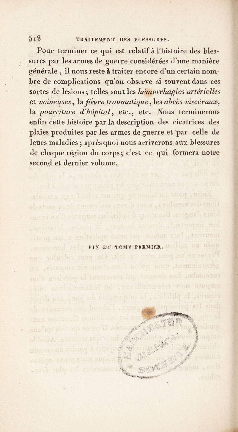 Pour terminer ce qui est relatif à Fhistoire des bles- sures par les armes de guerre considérées d’une manière générale , il nous reste à traiter encore d’un certain nom- bre de complications qu’on observe si souvent dans ces sortes de lésions ; telles sont les hémorrhagies artérielles et veineuses, la Jîèvre traumatique, les abcès viscéraux-, la pourriture d'hôpital, etc., etc. Nous terminerons enfin cette histoire par la description des cicatrices des plaies produites par les armes de guerre et par celle de leurs maladies 5 après quoi nous arriverons aux blessures de chaque région du corps*, c’est ce qui formera notre second et dernier volume. F [ N BU TOME PREMIER.