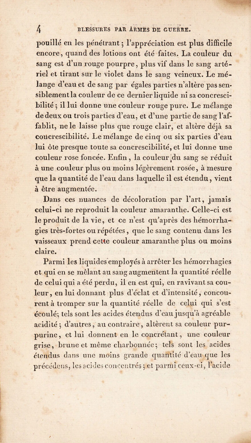 pouillé en les pénétrant 5 l’appréciation est plus difficile encore, quand des lotions ont été faites. La couleur du sang est d’un rouge pourpre, plus vif dans le sang arté- riel et tirant sur le violet dans le sang veineux. Le mé- lange d’eau et de sang par égales parties n’altère pas sen- siblement la couleur de ce dernier liquide ni saconcresci- bilité ; il lui donne une couleur rouge pure. Le mélange de deux ou trois parties d’eau, et d’une partie de sang l’af- fablit, ne le laisse plus que rouge clair, et altère déjà sa concrescibilité. Le mélange de cinq ou six parties d’eau lui ôte presque toute sa concrescibilité, et lui donne une couleur rose foncée. Enfin, la couleur^du sang se réduit à une couleur plus ou moins légèrement rosée, à mesure que la quantité de l’eau dans laquelle il est étendu, vient à être augmentée. Dans ces nuances de décoloration par l’art, jamais celui-ci ne reproduit la couleur amarantbe. Celle-ci est le produit de la vie, et ce n’est qu’après des hémorrha- gies très-fortes ou répétées , que le sang contenu dans les vaisseaux prend ceKe couleur amarantbe plus ou moins claire. Parmi les liquides employés à arrêter les hémorrhagies et qui en se mêlant au sang augmentent la quantité réelle de celui qui a été perdu, il en est qui, en ravivant sa cou- leur, en lui donnant plus d’éclat et d’intensité, concou- rent à tromper sur la quantité réelle de celui qui s’est écoulé; tels sont les acides étendus d’eau jusqu’à agréable acidité; d’autres, au contraire, altèrent sa couleur pur- purine , et lui donnent en le concrétant, une couleur grise, brune et même charbonnée; tels sont les acides étendus dans une moins grande quantité d’eau que les précédons, les acides concentrés ; et parmi ceux-ci, l’acide