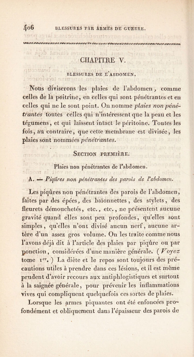 WWW WVVWVWVWWV WVWWWWVWVVW vwvvvvw W/VVWVVVWVVWVWVWVWIW'.'VVWWWVWV'W CHAPITRE y. BLESSURES DE L’âBDOMEN. Nous diviserons les plaies de l’abdomen 9 comme celles de là poitrine, en celles qui sont pénétrantes et en celles qui ne le sont point. On nomme plaies non péné- trantes toutes celles qui n’intéressent que la peau et les tégumens, et qui laissent intact le péritoine. Toutes les fois, au contraire, que cette membrane est divisée, les plaies sont nommées pénétrantes. Section première. Plaies non pénétrantes de l’abdomen. t x : . { . • /-pr Ç , -i vrv ' ; • • À. — Piqûres non pénétrantes des parois de Vabdomen. Les piqûres non pénétrantes des parois de l’abdomen, faites par des épées, des baïonnettes, des stylets, des fleurets démouchetés, etc,, etc., ne présentent aucune gravité quand elles sont peu profondes, quelles sont simples, qu’elles n’ont divisé aucun nerf, aucune ar- tère d’un assez gros volume. On les traite comme nous l’avons déjà dit à l’article des plaies par piqûre ou par ponction, considérées d’une manière générale. ( Voyez tome ier, ) La diète et le repos sont toujours des pré- cautions utiles à prendre dans ces lésions, et il est meme prudent d’avoir recours aux antiphlogistiques et surtout à la saignée générale, pour prévenir les inflammations vives qui compliquent quelquefois ces sortes de plaies. Lorsque les armes piquantes ont été enfoncées pro- fondément et obliquement dans l’épaisseur des parois de