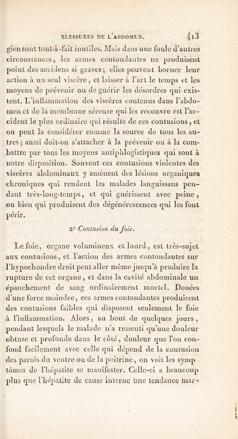 giensont tout-à-fait inutiles. Mais dans une foule d’autres circonstances, les armes contondantes ne produisent point des accidens si graves ; elles peuvent borner leur action à un seul viscère, et laisser à Fart le temps et les moyens de prévenir ou de guérir les désordres qui exis- tent. L’inflammation des viscères contenus dans l’abdo- men et de la membrane séreuse qui les recouvre est l’ac- cident le plus ordinaire qui résulte de ces contusions , et on peut la considérer comme la source de tous les au- tres ; aussi doit-on s’attacher à la prévenir ou à la com- battre par tous les moyens antiphlogistiques qui sont à notre disposition. Souvent ces contusions violentes des viscères abdominaux y amènent des lésions organiques chroniques qui rendent les malades languissans pen- dant très-long-temps, et qui guérissent avec peine, ou bien qui produisent des dégénérescences qui les font périr. 2° Contusion du foie. Le foie, organe volumineux et lourd, est très-sujet aux contusions, et Faction des armes contondantes sur l’hypocliondre droit peut aller meme jusqu’à produire la rupture de cet organe, et dans la cavité abdominale un épanchement de sang ordinairement mortel. Douées d’une force moindre, ces armes contondantes produisent des contusions faibles qui disposent seulement le foie à l’inflammation. Alors , au bout de quelques jours , pendant lesquels le malade n’a ressenti qu’une douleur obtuse et profonde dans le côté, douleur que Ton con- fond facilement avec celle qui dépend de la contusion des parois du ventre ou de la poitrine, on voit les symp ■ tomes de l’hépatite se manifester. Celle-ci a beaucoup plus que l’hépatite de cause interne une tendance mar*