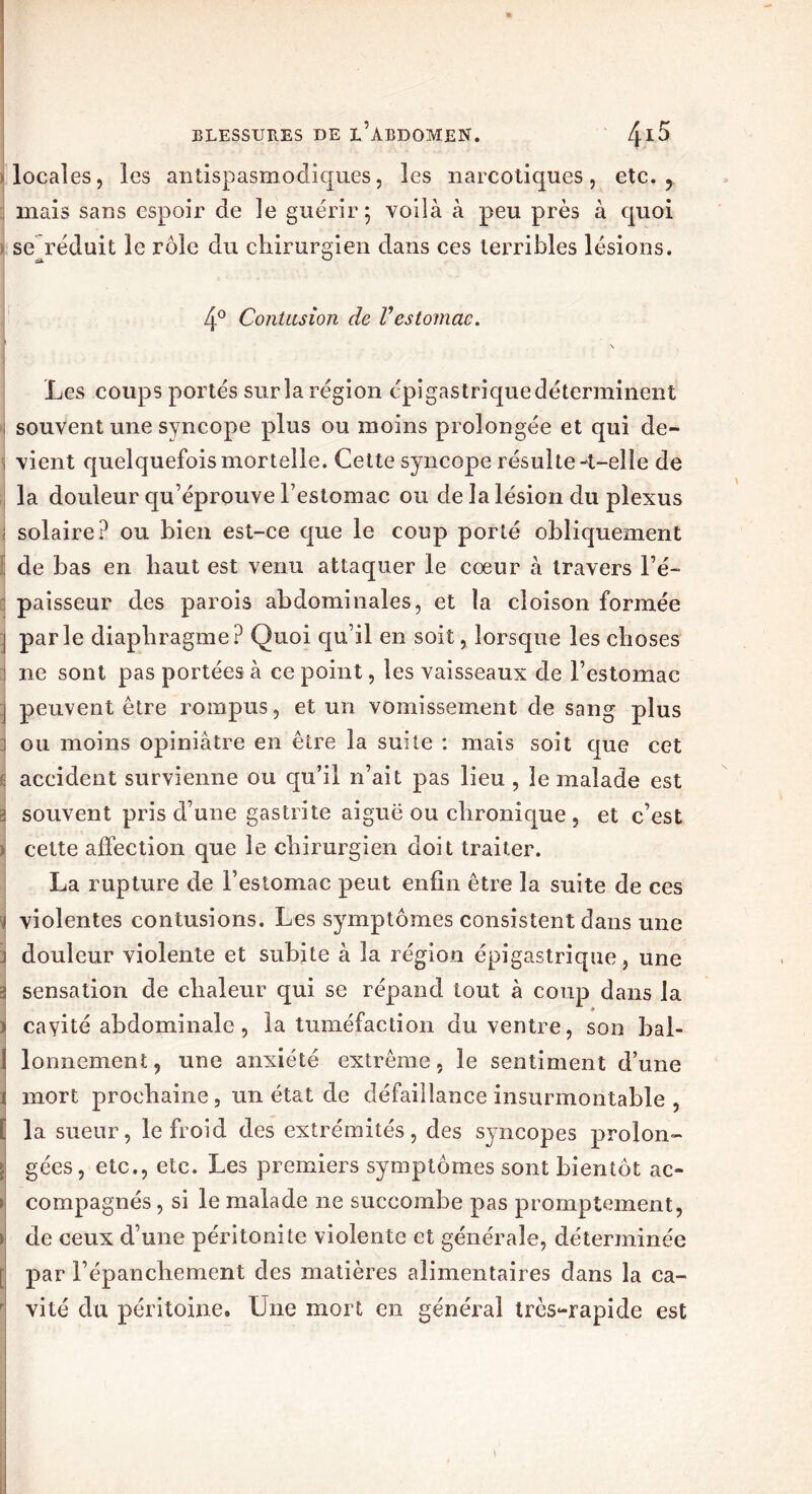 locales, les antispasmodiques, les narcotiques, etc. y mais sans espoir de le guérir 5 voilà à peu près à quoi se réduit le rôle du chirurgien dans ces terribles lésions. 4° Contusion de Vestomac. Y \ Les coups portés surîa région épigastrique déterminent souvent une syncope plus ou moins prolongée et qui de- , vient quelquefois mortelle. Cette syncope résulte-t-elle de la douleur qu’éprouve l’estomac ou de la lésion clu plexus solaire? ou bien est-ce que le coup porté obliquement de bas en haut est venu attaquer le cœur à travers l’é- paisseur des parois abdominales, et la cloison formée j parle diaphragme? Quoi qu’il en soit, lorsque les choses 1 ne sont pas portées à ce point, les vaisseaux de l’estomac j peuvent être rompus, et un vomissement de sang plus j ou moins opiniâtre en être la suite : mais soit que cet : accident survienne ou qu’il n’ait pas lieu , le malade est i souvent pris d’une gastrite aiguë ou chronique , et c’est ) cette affection que le chirurgien doit traiter. La rupture de l’estomac peut enfin être la suite de ces } violentes contusions. Les symptômes consistent dans une ] douleur violente et subite à la région épigastrique, une sj sensation de chaleur qui se répand tout à coup dans la » i cavité abdominale, la tuméfaction du ventre, son bal- I lonnement, une anxiété extrême, le sentiment d’une 1 mort prochaine, un état de défaillance insurmontable , [ la sueur, le froid des extrémités, des syncopes proion- H gées, etc., etc. Les premiers symptômes sont bientôt ac- ► compagnés, si le malade ne succombe pas promptement, > de ceux d’une péritonite violente et générale, déterminée [ par l’épanchement des matières alimentaires dans la ca- r vité du péritoine. Une mort en général très-rapide est 1