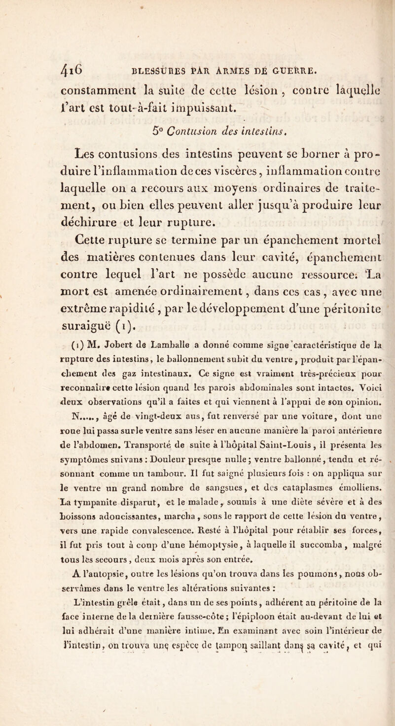 constamment la suite de cette lésion , contre laquelle l’art est tout* à-fait impuissant. 5° Contusion des intestins. Les contusions des intestins peuvent se borner à pro- duire rinflammation de ces viscères, inflammation contre laquelle on a recours aux moyens ordinaires de traite- ment, ou bien elles peuvent aller jusqu’à produire leur déchirure et leur rupture. Cette rupture se termine par un épanchement mortel des matières contenues dans leur cavité, épanchement contre lequel l’art ne possède aucune ressource; La mort est amenée ordinairement, dans ces cas , avec une extrême rapidité , par le développement d’une péritonite suraiguë (i). (i) M. Jobert de Lamballe a donné comme signe caractéristique de la rupture des intestins, le ballonnement subit du ventre , produit pai l'épan- chement des gaz intestinaux. Ce signe est vraiment très-précieux pour reconnaître cette lésion quand les parois abdominales sont intactes. Yoiei deux observations qu’il a faites et qui viennent à l’appui de son opinion. N âgé de vingt-deux nus, fut renversé par une voiture, dont une roue lui passa surle ventre sans léser en aucune manière la paroi antérieure de l’abdomen. Transporté de suite à l’hôpital Saint-Louis , il présenta les symptômes snivans ; Douleur presque nulle; ventre ballonné, tendu et ré- sonnant comme un tambour. Il fut saigné plusieurs fois : on appliqua sur le ventre un grand nombre de sangsues, et des cataplasmes émolliens. La tympanite disparut, et le malade, soumis à une diète sévère et à des boissons adoucissantes, marcha , sous le rapport de cette lésion du ventre, vers une rapide convalescence. Resté à l'hôpital pour rétablir ses forces, il fut pris tout à coup d’une hémoptysie, à laquelle il succomba , malgré tous les secours , deux mois après son entrée. A l’antopsie, outre les lésions qu’on trouva dans les poumons, nous ob- servâmes dans le ventre les altérations suivantes ; L’intestin grêle était, dans un de ses points, adhérent au péritoine de la face interne delà dernière fausse-côte; l’épiploon était au-devant de lui et lui adhérait d’une manière intime. En examinant avec soin l’intérieur de l’intestin, on trouva unç espèce de tampon saillant daiq sa cavité, et qui