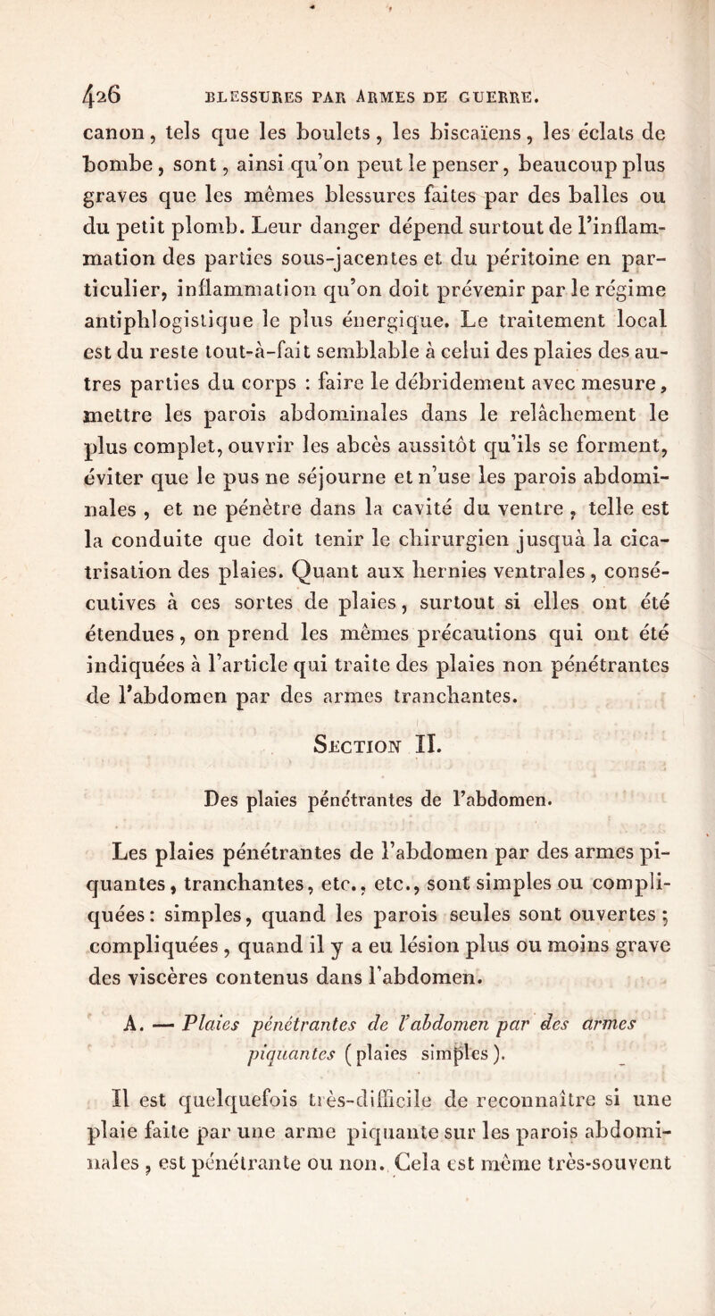 canon, tels que les boulets, les biscaïens, les éclats de bombe , sont, ainsi qu’on peut le penser, beaucoup plus graves que les mêmes blessures faites par des balles ou du petit plomb. Leur danger dépend surtout de Finflam- mation des parties sous-jacentes et du péritoine en par- ticulier, inflammation qu’on doit prévenir par le régime antiphlogistique le plus énergique. Le traitement local est du reste tout-à-fait semblable à celui des plaies des au- tres parties du corps : faire le débridement avec mesure, mettre les parois abdominales dans le relâchement le plus complet, ouvrir les abcès aussitôt qu’ils se forment, éviter que le pus ne séjourne et n’use les parois abdomi- nales , et ne pénètre dans la cavité du ventre , telle est la conduite que doit tenir le chirurgien jusquà la cica- trisation des plaies. Quant aux hernies ventrales, consé- cutives à ces sortes de plaies, surtout si elles ont été étendues, on prend les mêmes précautions qui ont été indiquées à l’article qui traite des plaies non pénétrantes de l’abdomen par des armes tranchantes. Section II. Des plaies pénétrantes de l’abdomen. Les plaies pénétrantes de l’abdomen par des armes pi- quantes, tranchantes, etc., etc., sont simples ou compli- quées: simples, quand les parois seules sont ouvertes; compliquées , quand il y a eu lésion plus ou moins grave des viscères contenus dans l’abdomen. A. — Plaies pénétrantes de l'abdomen par des armes piquantes [ plaies simples). Il est quelquefois très-difficile de reconnaître si une plaie faite par une arme piquante sur les parois abdomi- nales ? est pénétrante ou non. Gela est même très-souvent