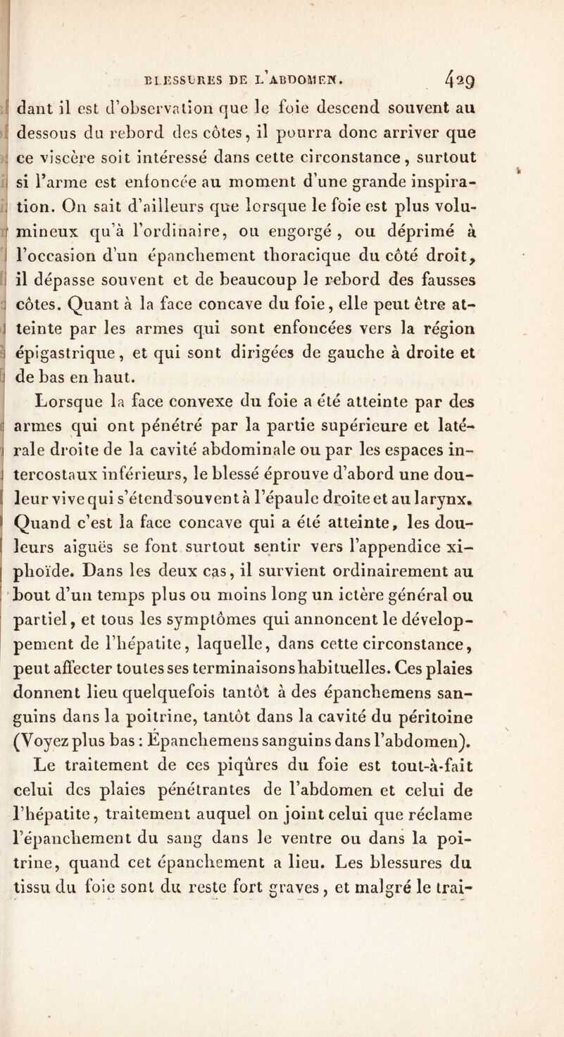 dant il est d’observation que le foie descend souvent au dessous du rebord des côtes, il pourra donc arriver que ce viscère soit intéressé dans cette circonstance, surtout si l’arme est enfoncée au moment d’une grande inspira- tion. On sait d’ailleurs que lorsque le foie est plus volu- j mineux qu’à l’ordinaire, ou engorgé , ou déprimé à l’occasion d’un épanchement thoracique du côté droit, il dépasse souvent et de beaucoup le rebord des fausses i côtes. Quant à la face concave du foie, elle peut être at- teinte par les armes qui sont enfoncées vers la région : épigastrique, et qui sont dirigées de gauche à droite et i de bas en haut. Lorsque la face convexe du foie a été atteinte par des armes qui ont pénétré par la partie supérieure et laté- i raie droite de la cavité abdominale ou par les espaces in- I tercostaux inférieurs, le blessé éprouve d’abord une dou- . leur vive qui s’étend souvent à l’épaule droite et au larynx, 1 Quand c’est la face concave qui a été atteinte, les dou- leurs aiguës se font surtout sentir vers l’appendice xi- f phoïde. Dans les deux cas, il survient ordinairement au bout d’un temps plus ou moins long un ictère général ou partiel, et tous les symptômes qui annoncent le dévelop- pement de l’hépatite, laquelle, dans cette circonstance, peut affecter toutes ses terminaisonshabituelles. Ces plaies donnent lieu quelquefois tantôt à des épanchemens san- guins dans la poitrine, tantôt dans la cavité du péritoine (Voyez plus bas : Epanchemens sanguins dans l’abdomen). Le traitement de ces piqûres du foie est tout-à-fait celui des plaies pénétrantes de l’abdomen et celui de l’hépatite, traitement auquel on joint celui que réclame l’épancliement du sang dans le ventre ou dans la poi- trine, quand cet épanchement a lieu. Les blessures du tissu du foie sont du reste fort graves, et malgré le trai-