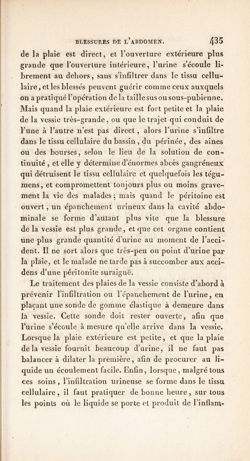 de la plaie est direct, et Fouverture extérieure plus grande que Fouverture intérieure, l’urine s’écoule li- brement au dehors, sans s’infiltrer dans le tissu cellu- laire, et les blessés peuvent guérir comme ceux auxquels on a pratiqué l’opération delà taille sus ou sous-pubienne. Mais quand la plaie extérieure est fort petite et la plaie de la vessie très-grande, ou que le trajet qui conduit de l’une à Fautre n’est pas direct, alors l’urine s’infiltre dans le tissu cellulaire du bassin , du périnée, des aines ou des bourses, selon le lieu de la solution de con- tinuité , et elle y détermine d’énormes abcès gangréneux qui détruisent le tissu cellulaire et quelquefois les tégu- mens, et compromettent toujours plus ou moins grave- ment la vie des malades*, mais quand le péritoine est ouvert, un épanchement urineux dans la cavité abdo- minale se forme d’autant plus vite que la blessure de la vessie est plus grande, et que cet organe contient une plus grande quantité d’urine au moment de l’acci- dent. Il ne sort alors que très-peu ou point d’urine par la plaie, et le malade ne tarde pas à succomber aux acci- dens d’une péritonite suraiguë. Le traitement des plaies de la vessie consiste d’abord à prévenir l’infiltration ou l’épanchement de l’urine, en plaçant une sonde de gomme élastique à demeure dans la vessie. Cette sonde doit rester ouverte, afin que l’urine s’écoule à mesure qu’elle arrive dans la vessie. Lorsque la plaie extérieure est petite, et que la plaie de la vessie fournit beaucoup d’urine, il ne faut pas balancer à dilater la première, afin de procurer au li- quide un écoulement facile. Enfin, lorsque, malgré tous ces soins , l’infiltration urineuse se forme dans le tissu cellulaire, il faut pratiquer de bonne heure, sur tous les points où le liquide se porte et produit de Finflam-