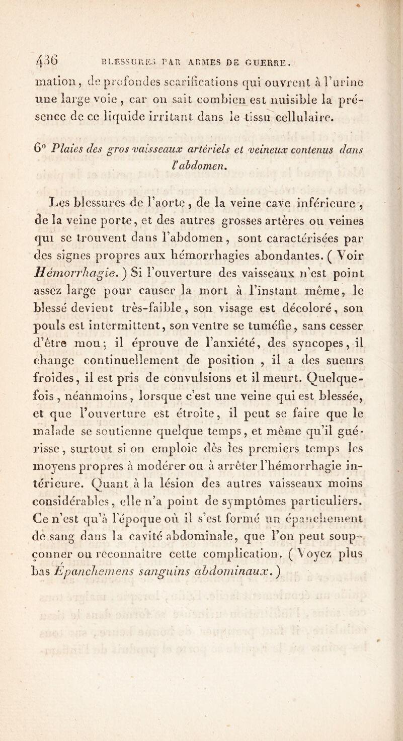 mation , de profondes scarifications qui ouvrent à l’urine une large voie , car on sait combien est nuisible la pré- sence de ce liquide irritant dans le tissu cellulaire. 6° Plaies des gros vaisseaux artériels et veineux contenus dans ïabdomen. Les blessures de l’aorte , de la veine cave inférieure , de la veine porte, et des autres grosses artères ou veines qui se trouvent dans l’abdomen, sont caractérisées par des signes propres aux hémorrhagies abondantes. ( Voir Hémorrhagie. ) Si l’ouverture des vaisseaux n’est point assez large pour causer la mort à l’instant même, le blessé devient très-faible, son visage est décoloré, son pouls est intermittent, son ventre se tuméfie, sans cesser d’être mou-, il éprouve de l’anxiété, des syncopes, il change continuellement de position , il a des sueurs froides, il est pris de convulsions et il meurt. Quelque- fois , néanmoins, lorsque c’est une veine qui est blessée, et que l’ouverture est étroite, il peut se faire que le malade se soutienne quelque temps, et même qu’il gué- risse , surtout si on emploie dès les premiers temps les moyens propres à modérer ou à arrêter l’hémorrhagie in- térieure. Quant à la lésion des autres vaisseaux moins considérables, elle n’a point de symptômes particuliers. Ce n’est qu’à l’époque où il s’est formé un épanchement de sang dans la cavité abdominale, que l’on peut soup- çonner ou reconnaître cette complication. (Voyez plus r bas Epanchemens sanguins abdominaux.)