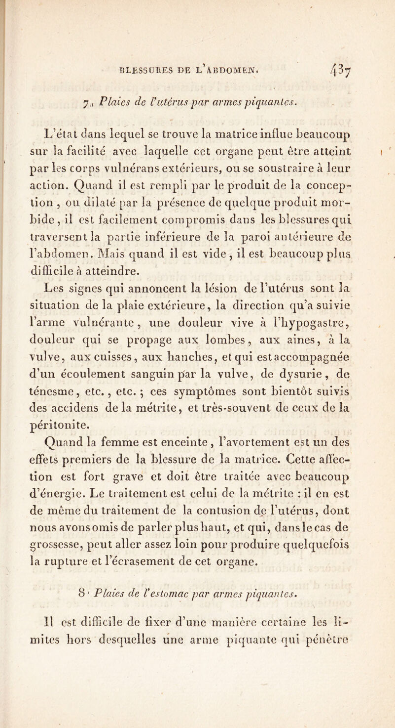 BLESSURES DE idlEDOMEIV. 7,, Plaies de l’utcrus par armes piquantes. L’état dans lequel se trouve la matrice influe beaucoup sur la facilité avec laquelle cet organe peut être atteint par les corps vulnérans extérieurs, ou se soustraire à leur action. Quand il est rempli par le produit de la concep- lion , ou dilaté par la présence de quelque produit mor- bide , il est facilement compromis dans les blessures qui traversent la partie inférieure de la paroi antérieure de l’abdomen. Mais quand il est vide , il est beaucoup plus difficile à atteindre. Les signes qui annoncent la lésion de l’utérus sont la situation de la plaie extérieure, la direction qu’a suivie l’arme vulnérante , une douleur vive à l’hypogastre, douleur qui se propage aux lombes, aux aines, à la vulve, aux cuisses, aux hanches, et qui est accompagnée d’un écoulement sanguin par la vulve, de dysurie, de ténesme, etc., etc. 5 ces symptômes sont bientôt suivis des accidens de la métrite, et très-souvent de ceux de la péritonite. Quand la femme est enceinte , l’avortement est un des effets premiers de la blessure de la matrice. Cette affec- tion est fort grave et doit être traitée avec beaucoup d’énergie. Le traitement est celui de la métrite : il en est de même du traitement de la contusion de l’utérus, dont nous avons omis de parler plus haut, et qui, dans le cas de grossesse, peut aller assez loin pour produire quelquefois la rupture et l’écrasement de cet organe. 8* Plaies de l’estomac par armes piquantes. 11 est difficile de fixer d’une manière certaine les li- mites hors desquelles une arme piquante qui pénètre