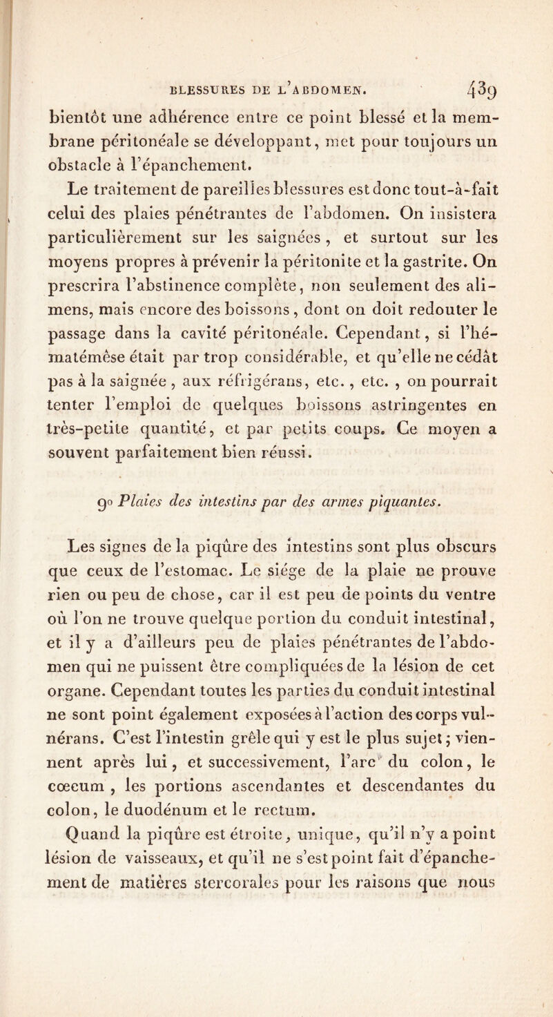 bientôt une adhérence entre ce point blessé et la mem- brane péritonéale se développant, met pour toujours un obstacle à l’épanchement. Le traitement de pareilles blessures est donc tout-à-fait celui des plaies pénétrantes de l’abdomen. On insistera particulièrement sur les saignées , et surtout sur les moyens propres à prévenir la péritonite et la gastrite. On prescrira l’abstinence complète, non seulement des ali — mens, mais encore des boissons, dont on doit redouter le passage dans la cavité péritonéale. Cependant, si l’hé- matémêse était par trop considérable, et qu’elle ne cédât pas à la saignée , aux réfrigérans, etc. , etc. , on pourrait tenter l’emploi de quelques boissons astringentes en très-petite quantité, et par petits coups. Ce moyen a souvent parfaitement bien réussi. go Plaies des intestins par des armes piquantes. Les signes de la piqûre des intestins sont plus obscurs que ceux de l’estomac. Le siège de la plaie ne prouve rien ou peu de chose, car il est peu de points du ventre où l’on ne trouve quelque portion du conduit intestinal, et il y a d’ailleurs peu de plaies pénétrantes de l’abdo- men qui ne puissent être compliquées de la lésion de cet organe. Cependant toutes les parties du conduit intestinal ne sont point également exposées à l’action des corps vul- nérans. C’est l’intestin grêle qui y est le plus sujet ; vien- nent après lui, et successivement, Tare du colon, le cæcum , les portions ascendantes et descendantes du colon, le duodénum et le rectum. Quand la piqûre est étroite, unique, qu’il n’y a point lésion de vaisseaux, et qu’il ne s’est point fait d’épanche- ment de matières stereorales pour les raisons que nous