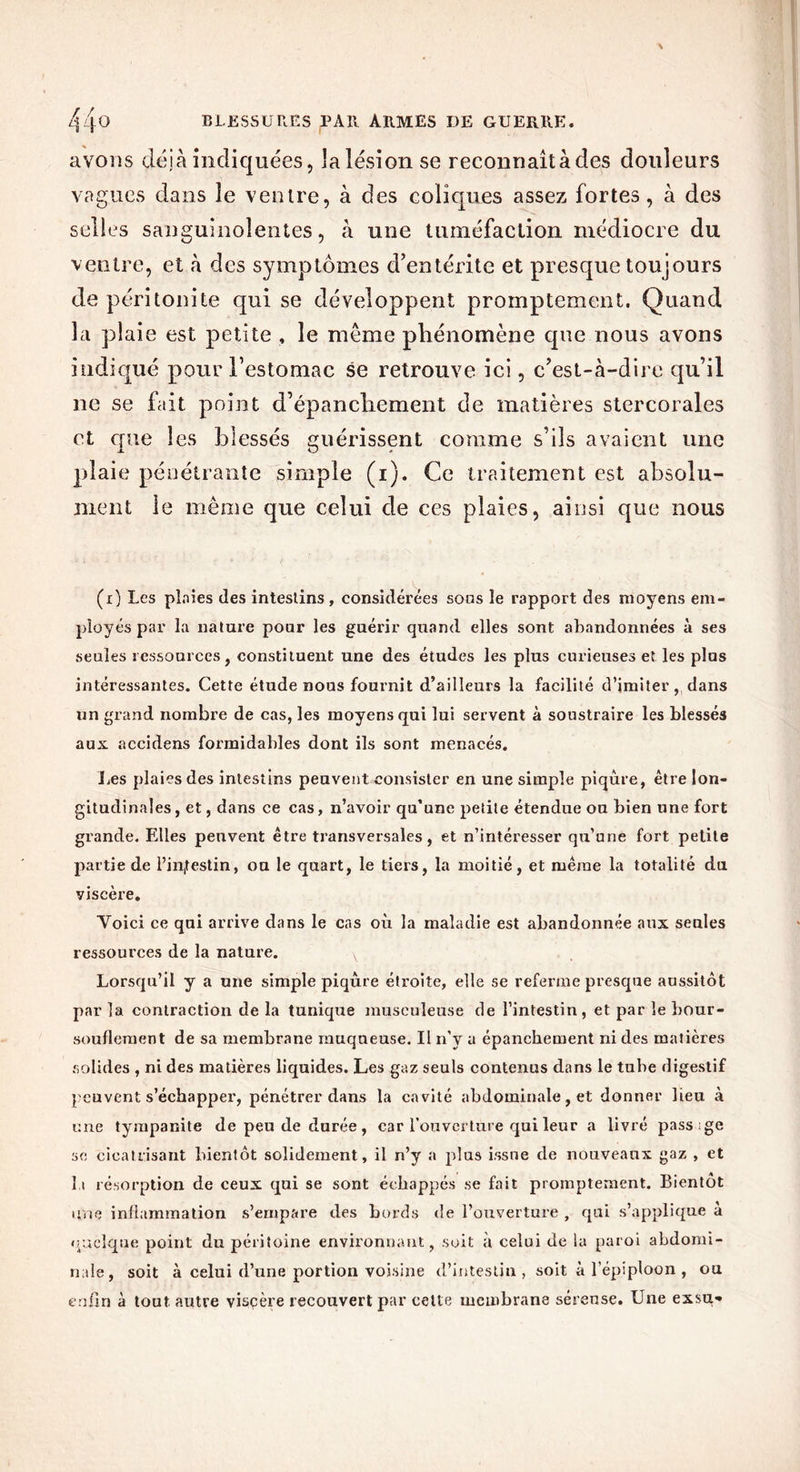 avons déjà indiquées, laîésion se reconnaît à des douleurs vagues dans îe ventre, à des coliques assez fortes, à des selles sanguinolentes, à une tuméfaction médiocre du ventre, et à des symptômes d’entérite et presque toujours de péritonite qui se développent promptement. Quand la plaie est petite , le meme phénomène que nous avons indiqué pour l’estomac se retrouve ici, c’est-à-dire qu’il ne se fait point d’épanchement de matières stercorales et que les blessés guérissent comme s’ils avaient une plaie pénétrante simple (i). Ce traitement est absolu- ment le même que celui de ces plaies, ainsi que nous (i) Les ploies des intestins, considérées sous le rapport des moyens em- ployés par la nature pour les guérir quand elles sont abandonnées à ses seules ressources, constituent une des études les plus curieuses et les plus intéressantes. Cette étude nous fournit d’ailleurs la facilité d’imiter, dans un grand nombre de cas, les moyens qui lui servent à soustraire les blessés aux accidens formidables dont ils sont menacés. Les plaies des intestins peuvent consister en une simple piqûre, être lon- gitudinales, et, dans ce cas, n’avoir qu’une petite étendue ou bien une fort grande. Elles peuvent être transversales, et n’intéresser qu’une fort petite partie de l’intestin, ou le quart, le tiers, la moitié, et même la totalité du viscère. Yoici ce qui arrive dans le cas où la maladie est abandonnée aux seules ressources de la nature. Lorsqu’il y a une simple piqûre étroite, elle se referme presque aussitôt par la contraction de la tunique musculeuse de l’intestin, et par le bour- souflement de sa membrane muqueuse. Il n’y a épanchement ni des matières solides , ni des matières liquides. Les gaz seuls contenus dans le tube digestif peuvent s’échapper, pénétrer dans la cavité abdominale, et donner lieu à une tympanile de peu de durée, car l’ouverture qui leur a livré pass;ge se cicatrisant bientôt solidement, il n’y a plus issue de nouveaux gaz , et l i résorption de ceux qui se sont échappés se fait promptement. Bientôt une inflammation s’empare des bords «le l’ouverture , qui s’applique à quelque point du péritoine environnant, soit à celui de la paroi abdomi- nale, soit à celui d’une portion voisine d’intestin, soit à l’épiploon , ou enfin à tout autre visçère recouvert par cette membrane séreuse. Une exsu-»