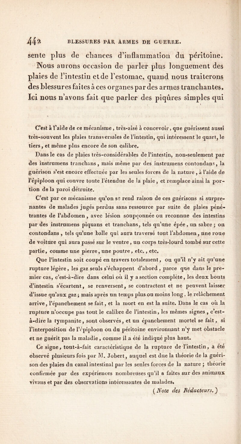 sente plus de chances d’inflammation du péritoine. Nous aurons occasion de parler plus longuement des plaies de l’intestin et de l’estomac, quand nous traiterons des blessures faites à ces organes par des armes tranchantes. Ici nous n’avons fait que parler des piqûres simples qui C’est à l'aide de ce mécanisme, très-aisé à concevoir, que guérissent aussi très-souvent les plaies transversales de l’intestin, qui intéressent le quart, le tiers, et même plus encore de son calibre. Dans le cas de plaies très-considérables de l’intestin, non-seulement par des instrumens tranchans, mais même par des instrumens contondam, la guérison s’est encore effectuée par les seules forces de la nature , à l’aide de l’épiploon qui couvi'e toute l’étendue de la plaie , et remplace ainsi la por- tion de la paroi détruite. C’est par ce mécanisme qu’on se rend raison de ces guérisons si surpre- nantes de malades jugés perdus sans ressource par suite de plaies péné- trantes de l’abdomen, avec lésion soupçonnée ou reconnue des intestins par des instrumens piquans et tranchans, tels qu’une épée, un sabre ; ou contondans , tels qu’une balle qui aura traversé tout l’abdomen, une roue de voiture qui aura passé sur le ventre, un corps très-lourd tombé sur cette partie, comme une pierre, une poutre, etc., etc. Que l’intestin soit coupé en travers totalement, ou qu’il n’y ait qu’une rupture légère, les gaz seuls s’échappent d’abord , parce que dans le pre- mier cas, c’est-à-dire dans celui où il y a section complète, les deux bouts d’intestin s’écartent, se renversent, se contractent et ne peuvent laisser d’issue qu’aux gaz ; mais après un temps plus ou moins long, le relâchement arrive, l’épanchement se fait, et la mort en est la suite. Dans le cas où la rupture n’occupe pas tout le calibre de l’intestin, les mêmes signes , c’est- à-dire la tympanite, sont observés, et un épanchement mortel se fait, si l’interposition de l’épiploon ou du péritoine environnant n’y met obstacle et ne guérit pas la maladie , comme il a été indiqué plus haut. Ce signe, tout-à-fait caractéristique de la rupture de l’intestin, a été observé plusieurs fois par M. Jobert, auquel est due la théorie de la guéri- son des plaies du canal intestinal par les seules forces de la natui'e ; théorie confirmée par des expériences nombreuses qu’il a faites sur des animaux vivons et par des observations intéressantes de malades. ( Noce des Rédacteurs. )