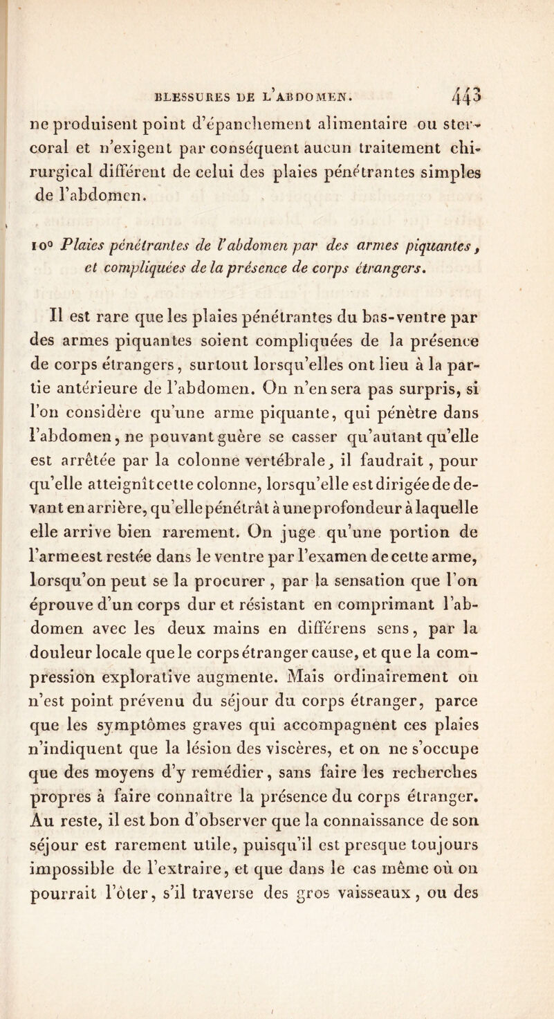 ne produisent point d’épanchement alimentaire ou s ter- coral et n’exigent par conséquent aucun traitement clii- rurgical différent de celui des plaies pénétrantes simples de l’abdomen. io° Plaies pénétrantes de l’abdomen par des armes piquantes, et compliquées de la présence de corps étrangers. Il est rare que les plaies pénétrantes du bas-ventre par des armes piquantes soient compliquées de la présence de corps étrangers, surtout lorsqu’elles ont lieu à la par- tie antérieure de l’abdomen. On n’en sera pas surpris, si l’on considère qu’une arme piquante, qui pénètre dans l’abdomen, ne pouvant guère se casser qu’autant qu’elle est arrêtée par la colonne vertébrale, il faudrait, pour qu’elle atteignitcette colonne, lorsqu’elle est dirigée de de- vant en arrière, qu’elle pénétrât à une profondeur à laquelle elle arrive bien rarement. On juge qu’une portion de l’armeest restée dans le ventre par l’examen de cette arme, lorsqu’on peut se la procurer , par la sensation que l’on éprouve d’un corps dur et résistant en comprimant l’ab- domen avec les deux mains en différens sens, par la douleur locale que le corps étranger cause, et qu e la com- pression explorative augmente. Mais ordinairement on n’est point prévenu du séjour du corps étranger, parce que les symptômes graves qui accompagnent ces plaies n’indiquent que la lésion des viscères, et on ne s’occupe que des moyens d’y remédier, sans faire les recherches propres à faire connaître la présence du corps étranger. Au reste, il est bon d’observer que la connaissance de son séjour est rarement utile, puisqu’il est presque toujours impossible de l’extraire, et que dans le cas même où on pourrait l’ôter, s’il traverse des gros vaisseaux, ou des !
