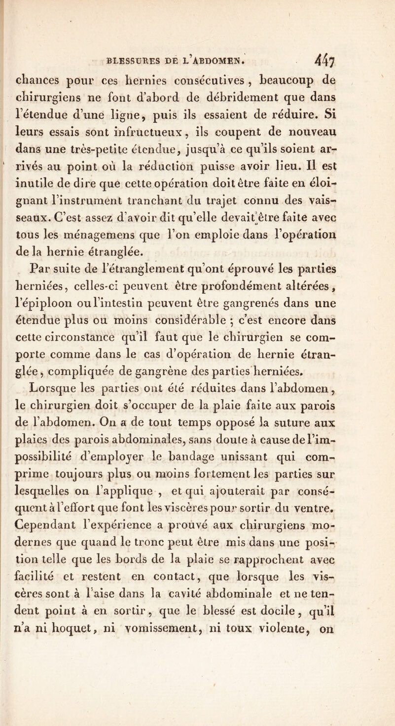 chances pour ces hernies consécutives , beaucoup de chirurgiens ne font d’abord de débridement que dans létendue d’une ligne, puis ils essaient de réduire. Si leurs essais sont infructueux, ils coupent de nouveau dans une très-petite étendue, jusqu’à ce qu’ils soient ar- ' rivés au point où la réduction puisse avoir lieu. Il est inutile de dire que cette opération doit être faite en éloi- gnant l’instrument tranchant du trajet connu des vais- seaux. C’est assez d’avoir dit qu’elle devait être faite avec tous les ménagemens que l’on emploie dans l’opération de la hernie étranglée. Par suite de l’étranglement qu’ont éprouvé les parties herniées, celles-ci peuvent être profondément altérées, l’épiploon ou l’intestin peuvent être gangrenés dans une étendue plus ou moins considérable ; c’est encore dans cette circonstance qu’il faut que le chirurgien se com- porte comme dans le cas d’opération de hernie étran- glée, compliquée de gangrène des parties herniées. Lorsque les parties ont été réduites dans l’abdomen, le chirurgien doit s’occuper de la plaie faite aux parois de l’abdomen. On a de tout temps opposé la suture aux plaies des parois abdominales, sans doute à cause de l’im- possibilité d’employer le bandage unissant qui com- prime toujours plus ou moins fortement les parties sur lesquelles on l’applique , et qui ajouterait par consé- quent à l’effort que font les viscères pour sortir du ventre. Cependant l’expérience a prouvé aux chirurgiens mo- dernes que quand le tronc peut être mis dans une posi- tion telle que les bords de la plaie se rapprochent avec facilité et restent en contact, que lorsque les vis- cères sont à 1 aise dans la cavité abdominale et ne ten- dent point à en sortir, que le blessé est docile, qu’il n’a ni hoquet, ni vomissement, ni toux violente, on